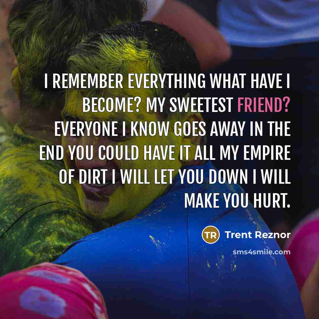 “I remember everything What have I become? My sweetest friend? Everyone I know goes away in the end You could have it all My empire of dirt I will let you down I will make you hurt.” quote by Trent Reznor