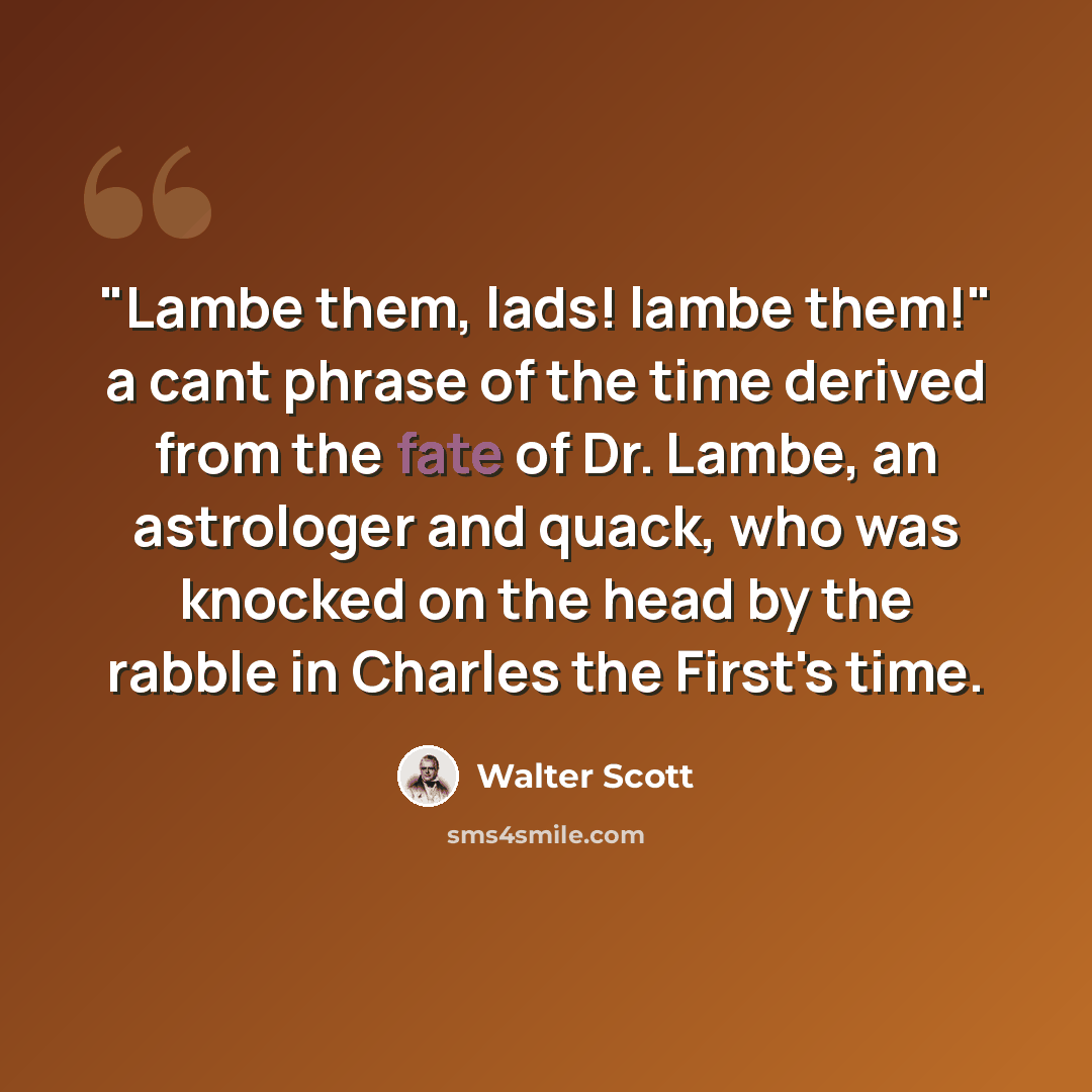 “"Lambe them, lads! lambe them!" a cant phrase of the time derived from the fate of Dr. Lambe, an astrologer and quack, who was knocked on the head by the rabble in Charles the First's time.” quote by Walter Scott