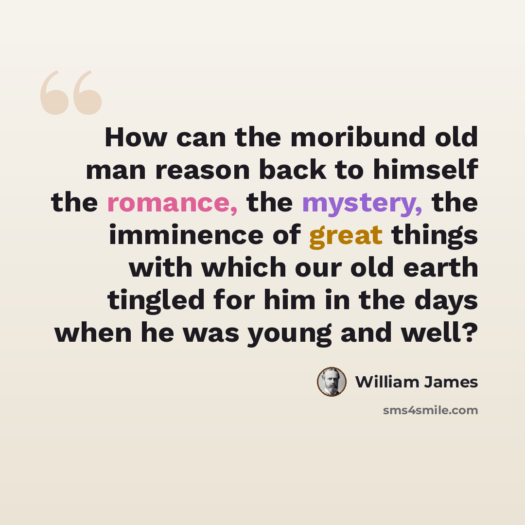 “How can the moribund old man reason back to himself the romance, the mystery, the imminence of great things with which our old earth tingled for him in the days when he was young and well?” quote by William James