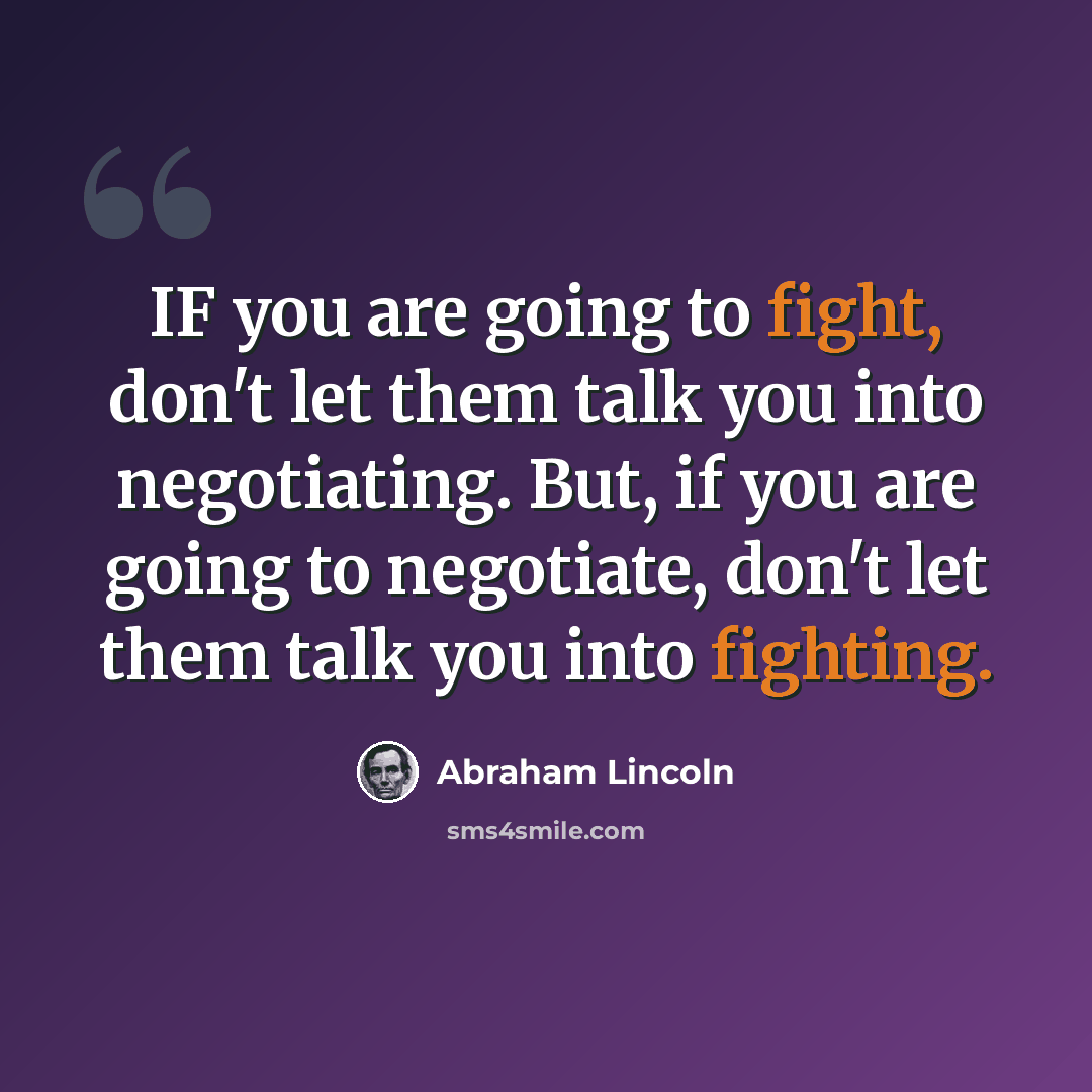“IF you are going to fight, don't let them talk you into negotiating. But, if you are going to negotiate, don't let them talk you into fighting.” quote by Abraham Lincoln