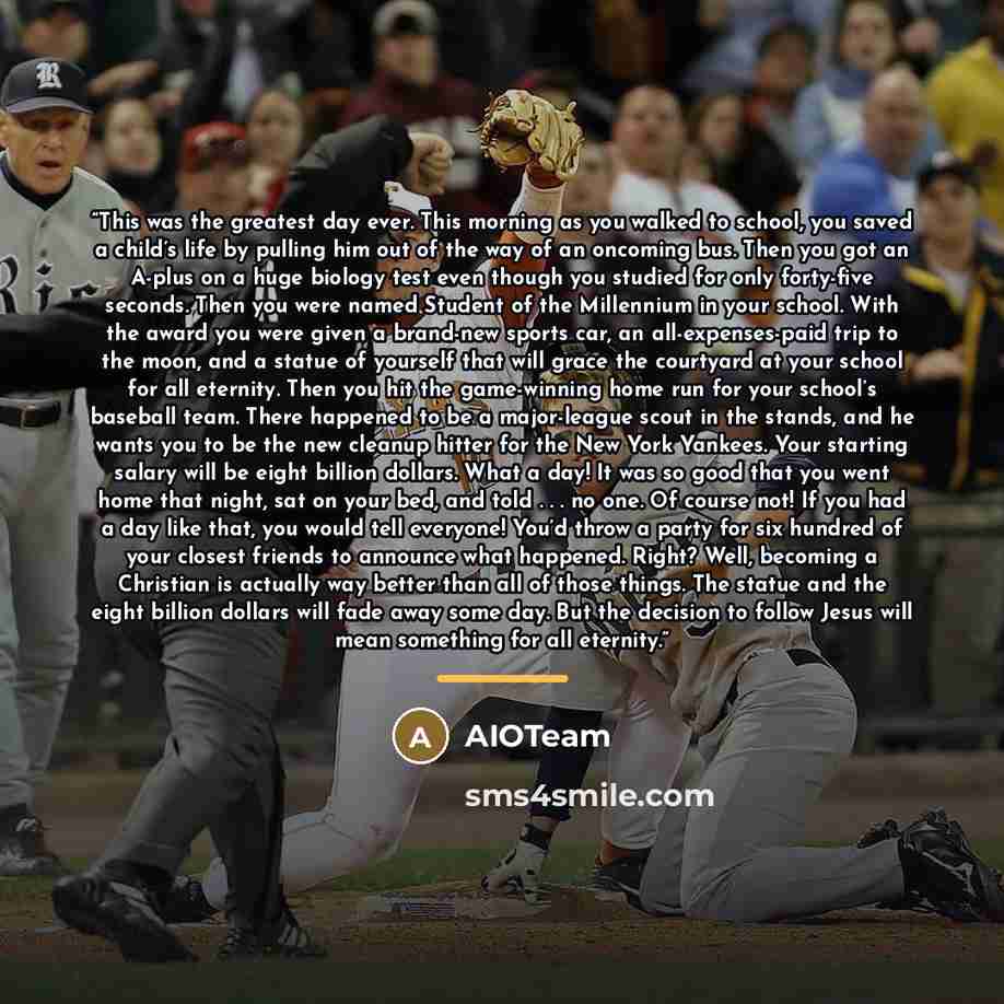 “This was the greatest day ever. This morning as you walked to school, you saved a child’s life by pulling him out of the way of an oncoming bus. Then you got an A-plus on a huge biology test even though you studied for only forty-five seconds. Then you were named Student of the Millennium in your…” quote by AIOTeam