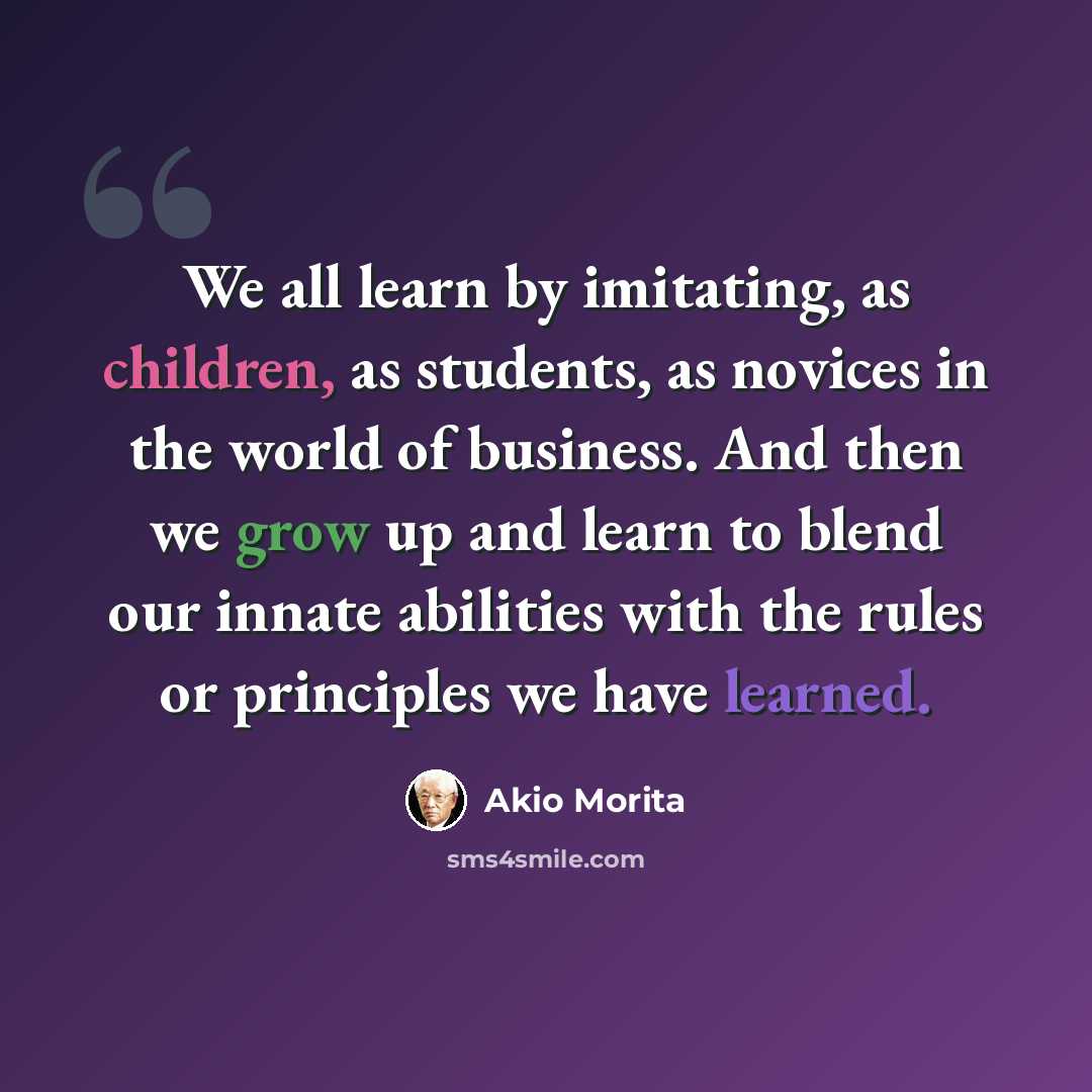 “We all learn by imitating, as children, as students, as novices in the world of business. And then we grow up and learn to blend our innate abilities with the rules or principles we have learned.” quote by Akio Morita