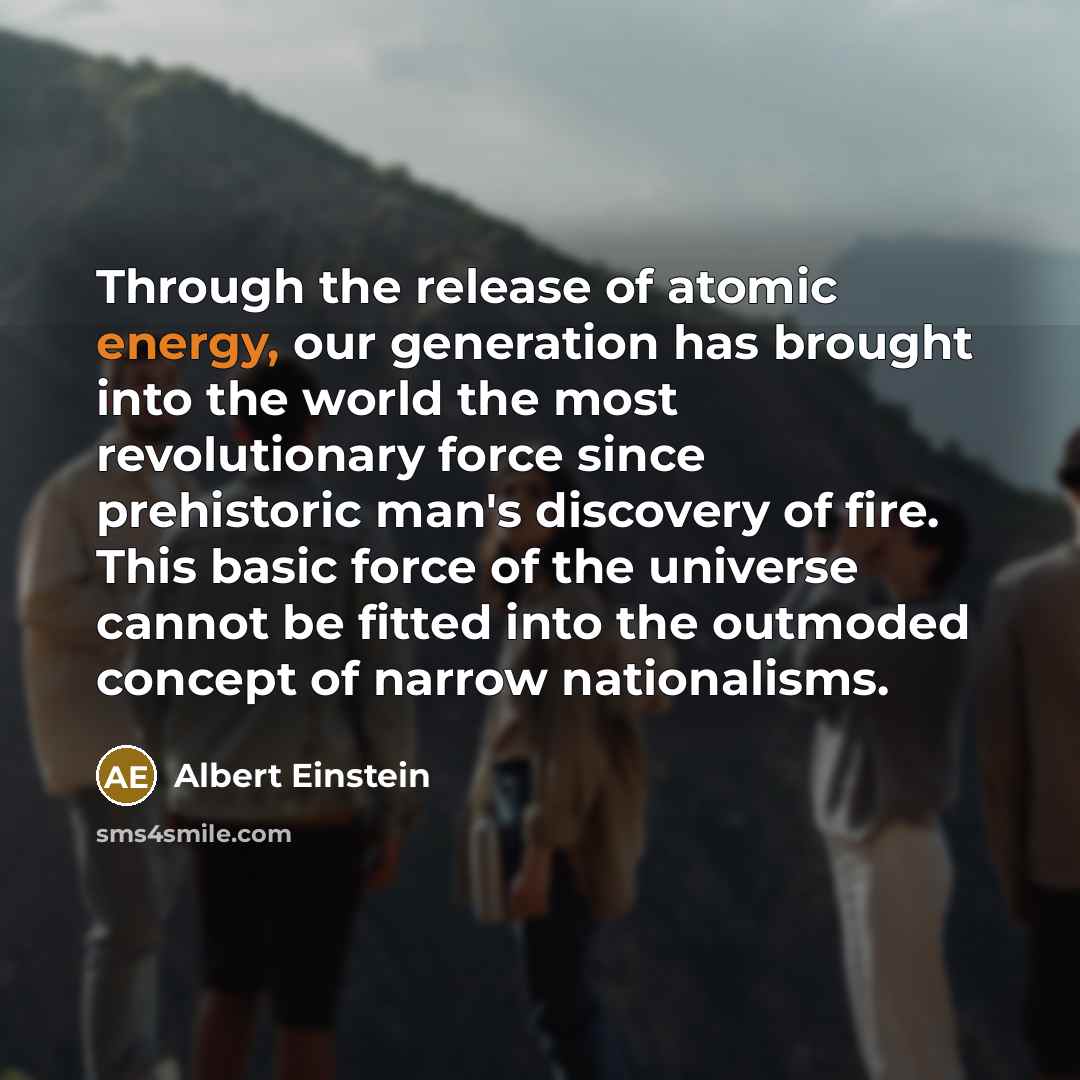 “Through the release of atomic energy, our generation has brought into the world the most revolutionary force since prehistoric man's discovery of fire. This basic force of the universe cannot be fitted into the outmoded concept of narrow nationalisms.” quote by Albert Einstein