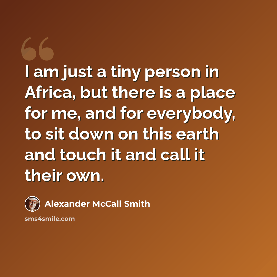 “I am just a tiny person in Africa, but there is a place for me, and for everybody, to sit down on this earth and touch it and call it their own.” quote by Alexander McCall Smith