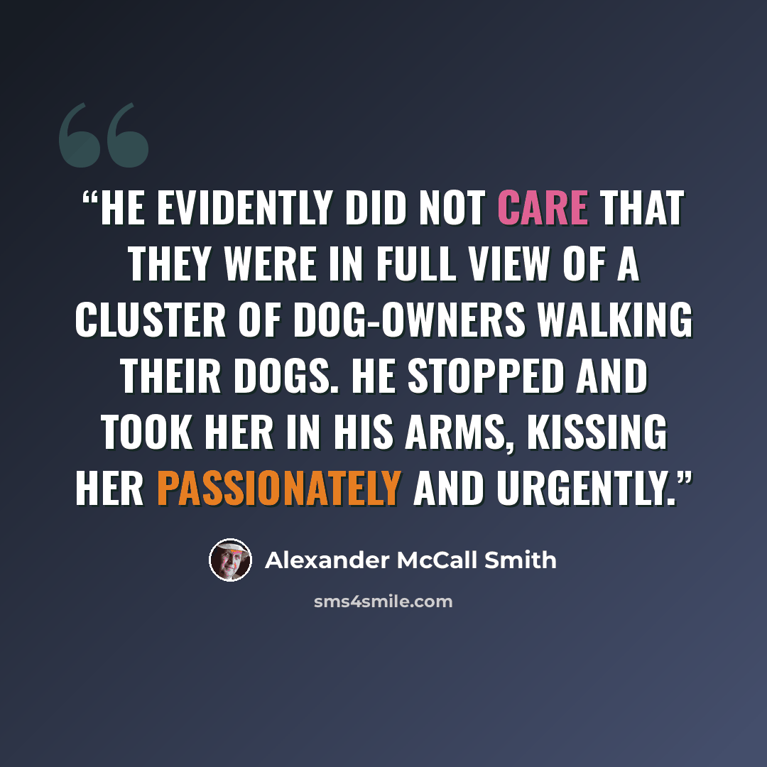 “He evidently did not care that they were in full view of a cluster of dog-owners walking their dogs. He stopped and took her in his arms, kissing her passionately and urgently.” quote by Alexander McCall Smith