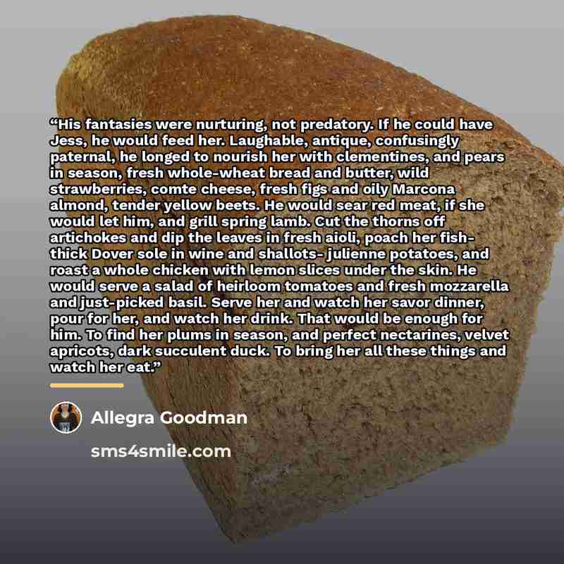 “His fantasies were nurturing, not predatory. If he could have Jess, he would feed her. Laughable, antique, confusingly paternal, he longed to nourish her with clementines, and pears in season, fresh whole-wheat bread and butter, wild strawberries, comte cheese, fresh figs and oily Marcona almond…” quote by Allegra Goodman