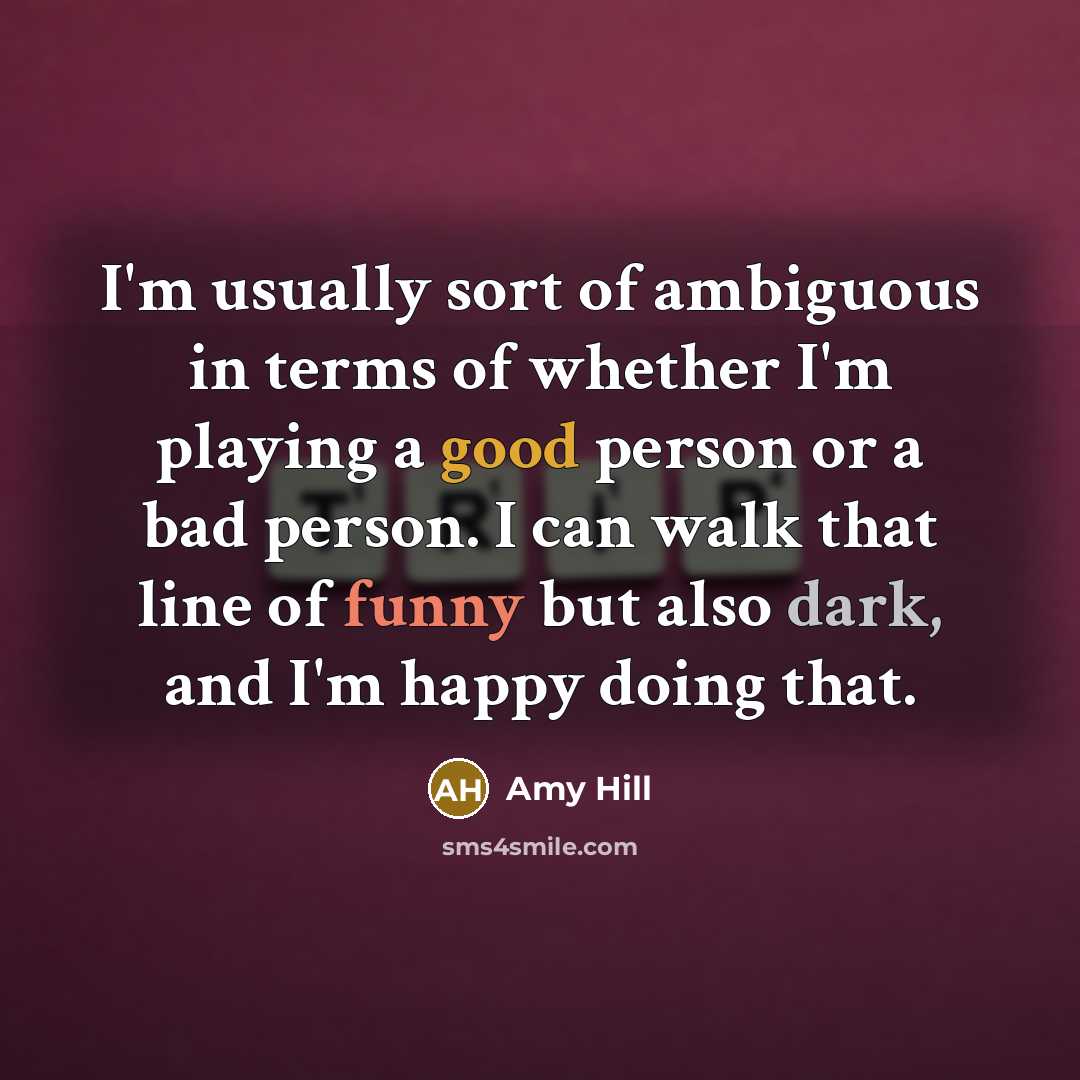 “I'm usually sort of ambiguous in terms of whether I'm playing a good person or a bad person. I can walk that line of funny but also dark, and I'm happy doing that.” quote by Amy Hill
