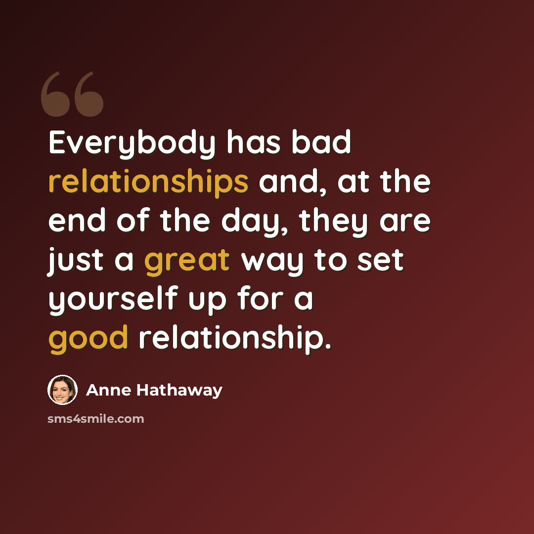“Everybody has bad relationships and, at the end of the day, they are just a great way to set yourself up for a good relationship.” quote by Anne Hathaway