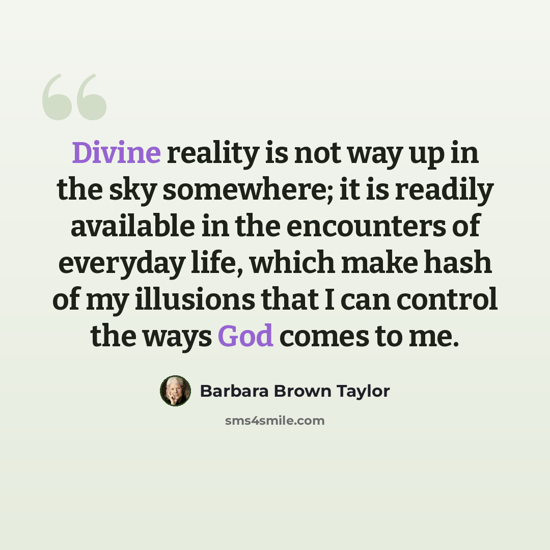 “Divine reality is not way up in the sky somewhere; it is readily available in the encounters of everyday life, which make hash of my illusions that I can control the ways God comes to me.” quote by Barbara Brown Taylor