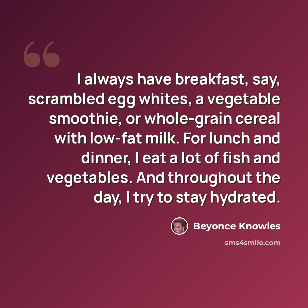 “I always have breakfast, say, scrambled egg whites, a vegetable smoothie, or whole-grain cereal with low-fat milk. For lunch and dinner, I eat a lot of fish and vegetables. And throughout the day, I try to stay hydrated.” quote by Beyonce Knowles