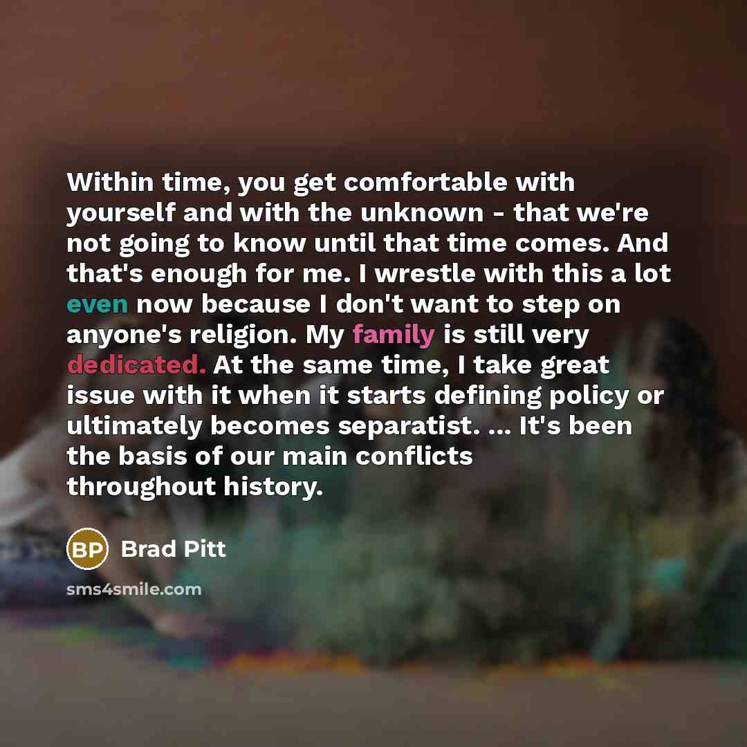 “Within time, you get comfortable with yourself and with the unknown - that we're not going to know until that time comes. And that's enough for me. I wrestle with this a lot even now because I don't want to step on anyone's religion. My family is still very dedicated. At the same time, I take…” quote by Brad Pitt
