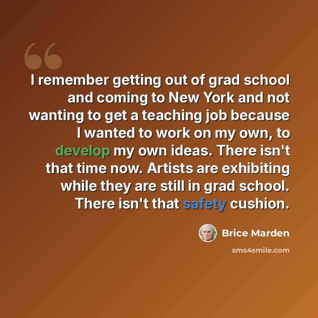 “I remember getting out of grad school and coming to New York and not wanting to get a teaching job because I wanted to work on my own, to develop my own ideas. There isn't that time now. Artists are exhibiting while they are still in grad school. There isn't that safety cushion.” quote by Brice Marden