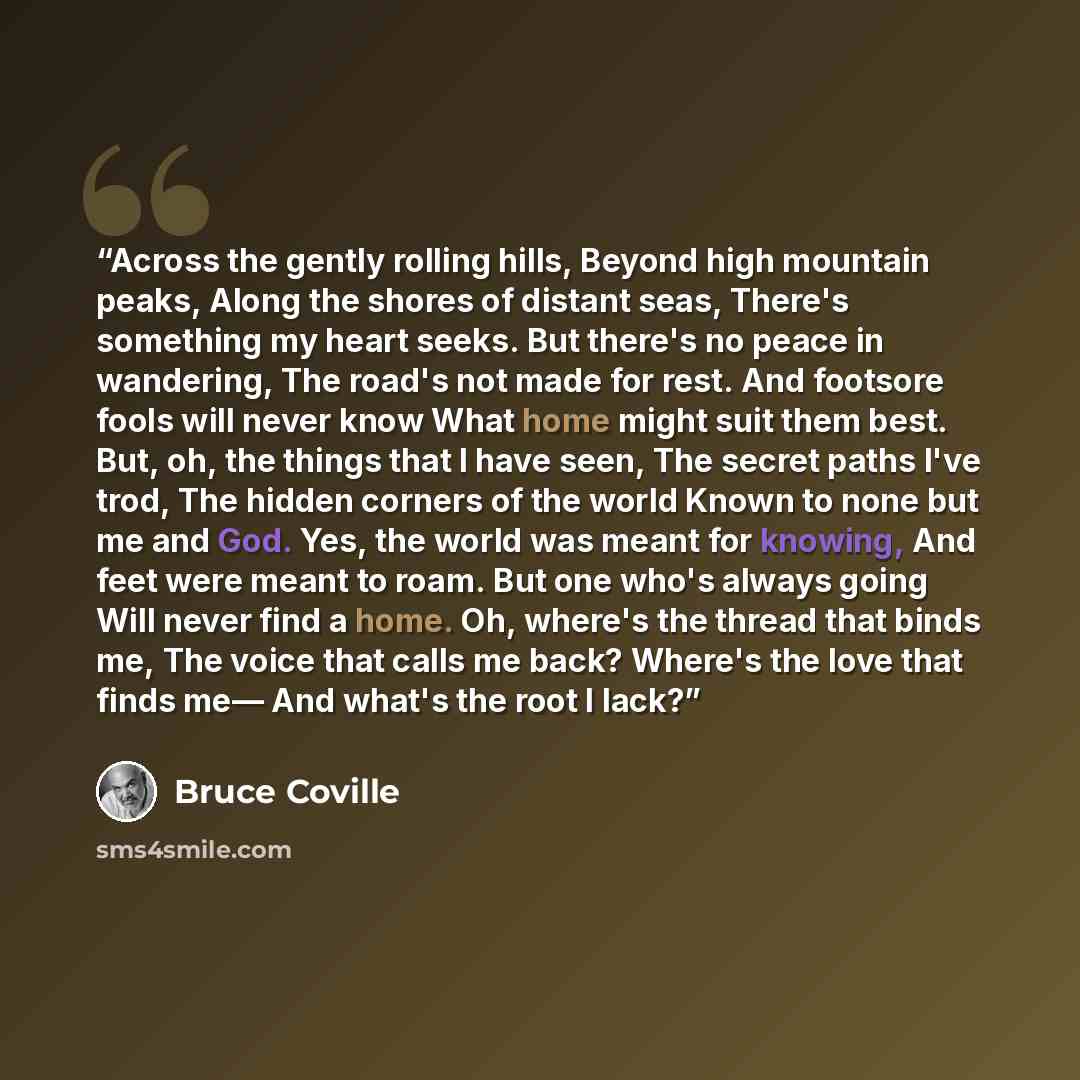 “Across the gently rolling hills, Beyond high mountain peaks, Along the shores of distant seas, There's something my heart seeks. But there's no peace in wandering, The road's not made for rest. And footsore fools will never know What home might suit them best. But, oh, the things that I have seen…” quote by Bruce Coville