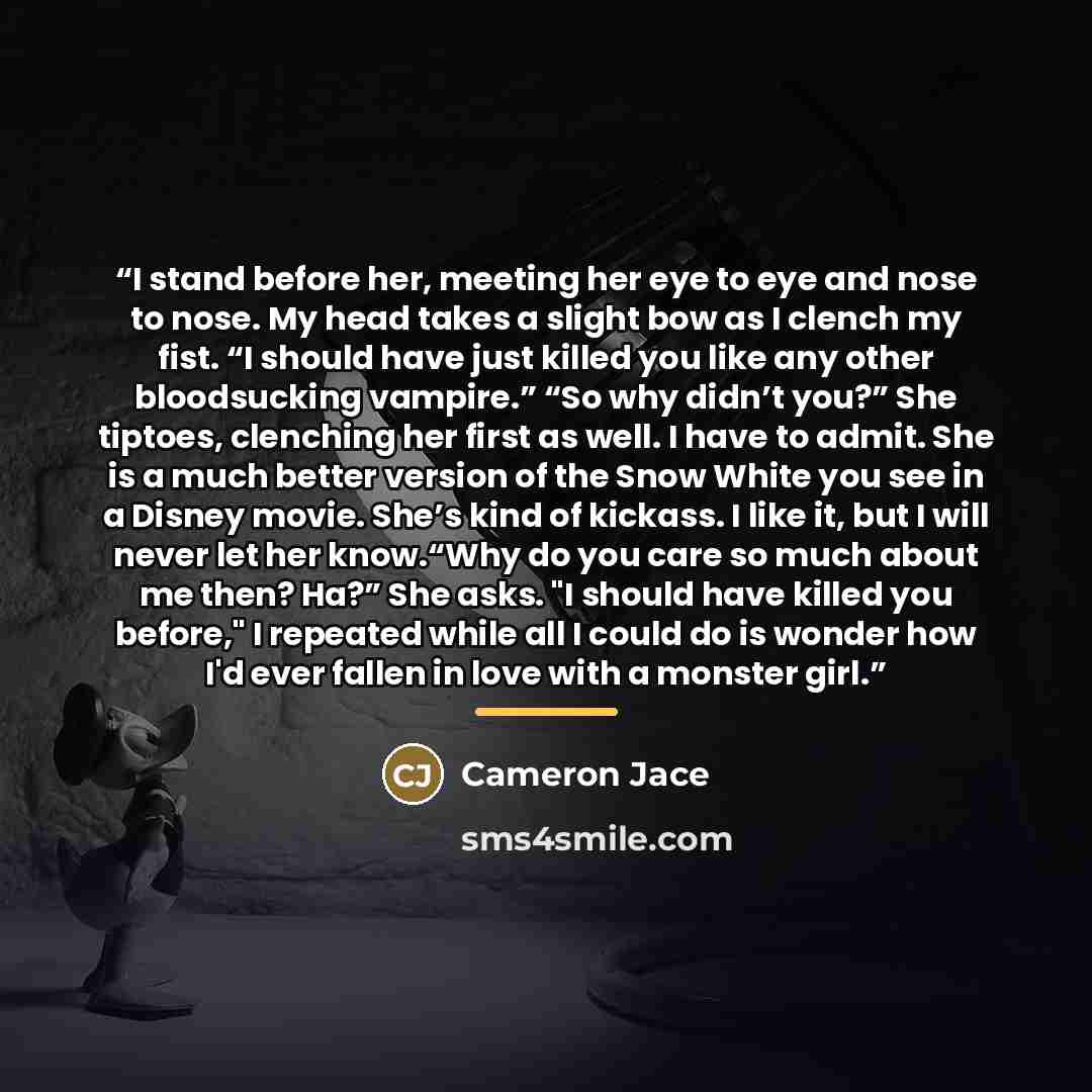 “I stand before her, meeting her eye to eye and nose to nose. My head takes a slight bow as I clench my fist. “I should have just killed you like any other bloodsucking vampire.” “So why didn’t you?” She tiptoes, clenching her first as well. I have to admit. She is a much better version of the Snow…” quote by Cameron Jace