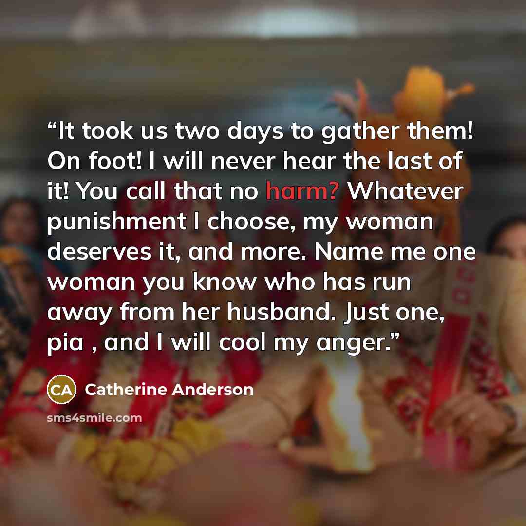 “It took us two days to gather them! On foot! I will never hear the last of it! You call that no harm? Whatever punishment I choose, my woman deserves it, and more. Name me one woman you know who has run away from her husband. Just one, pia , and I will cool my anger.” quote by Catherine Anderson