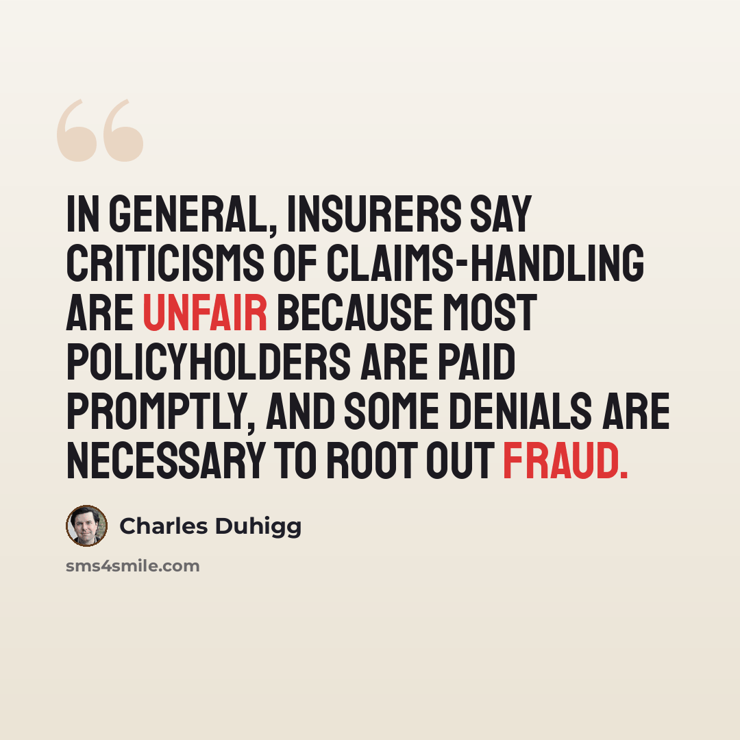“In general, insurers say criticisms of claims-handling are unfair because most policyholders are paid promptly, and some denials are necessary to root out fraud.” quote by Charles Duhigg