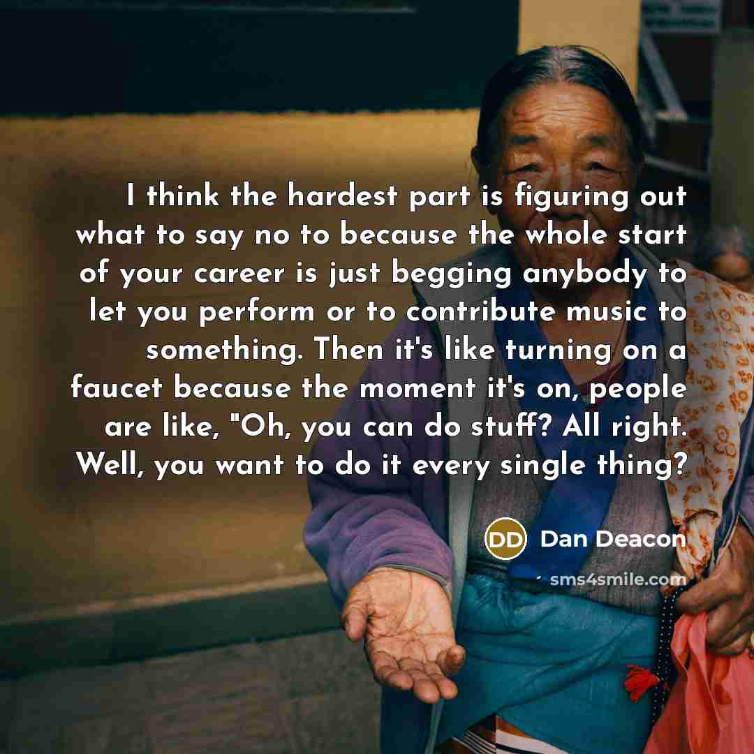 “I think the hardest part is figuring out what to say no to because the whole start of your career is just begging anybody to let you perform or to contribute music to something. Then it's like turning on a faucet because the moment it's on, people are like, "Oh, you can do stuff? All right. Well…” quote by Dan Deacon