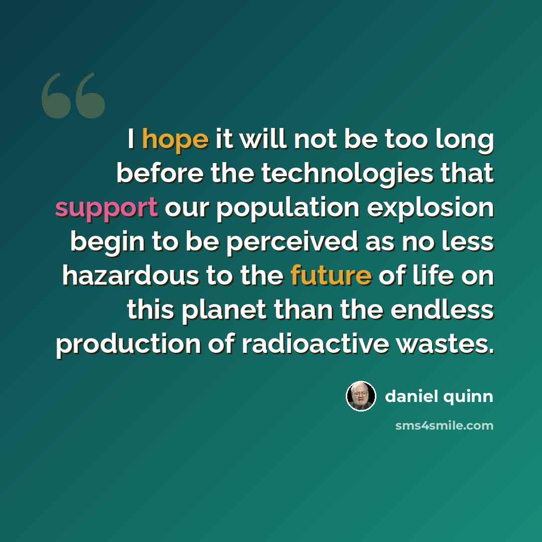 “I hope it will not be too long before the technologies that support our population explosion begin to be perceived as no less hazardous to the future of life on this planet than the endless production of radioactive wastes.” quote by Daniel Quinn