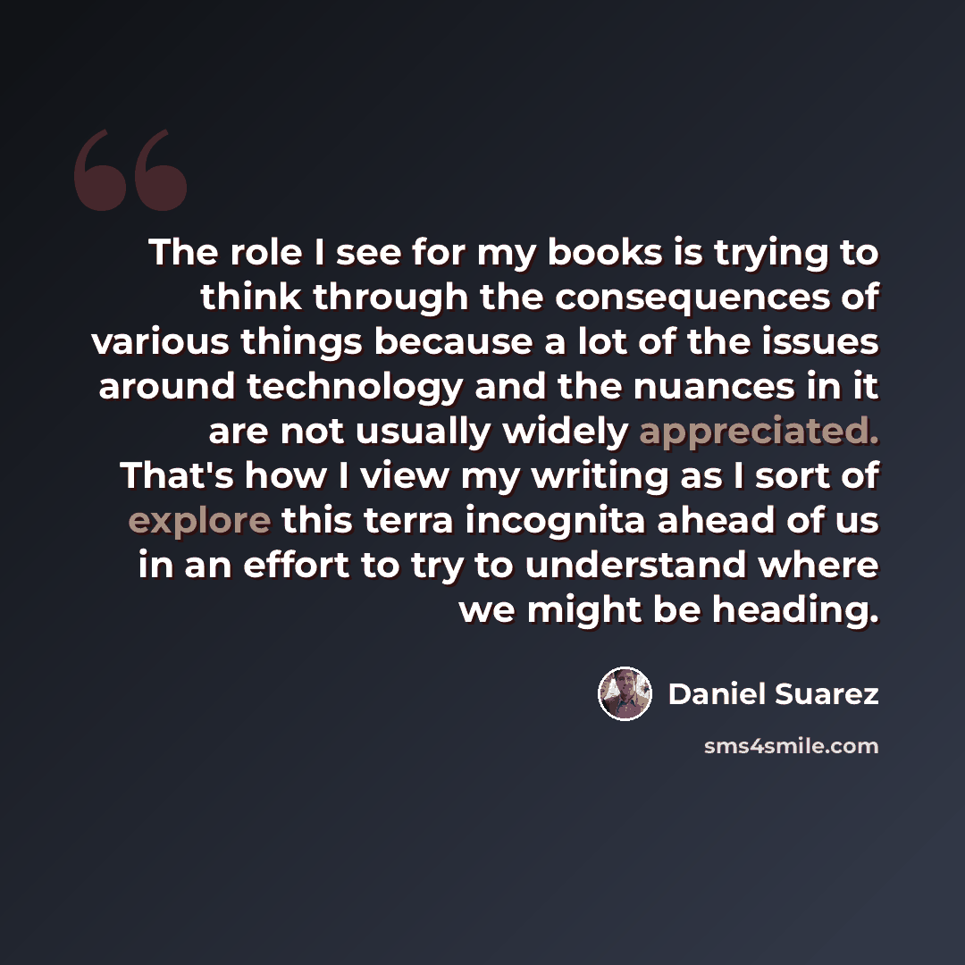 “The role I see for my books is trying to think through the consequences of various things because a lot of the issues around technology and the nuances in it are not usually widely appreciated. That's how I view my writing as I sort of explore this terra incognita ahead of us in an effort to try…” quote by Daniel Suarez