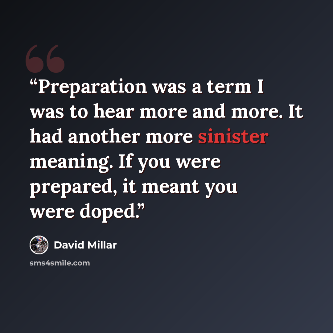 “Preparation was a term I was to hear more and more. It had another more sinister meaning. If you were prepared, it meant you were doped.” quote by David Millar