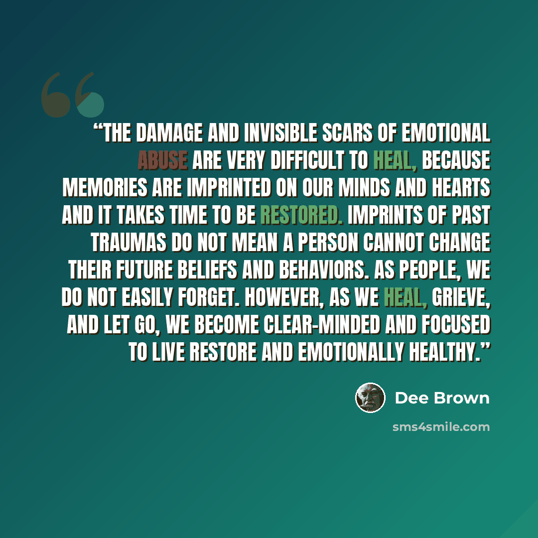 “The damage and invisible scars of emotional abuse are very difficult to heal, because memories are imprinted on our minds and hearts and it takes time to be restored. Imprints of past traumas do not mean a person cannot change their future beliefs and behaviors. as people, we do not easily forget…” quote by Dee Brown