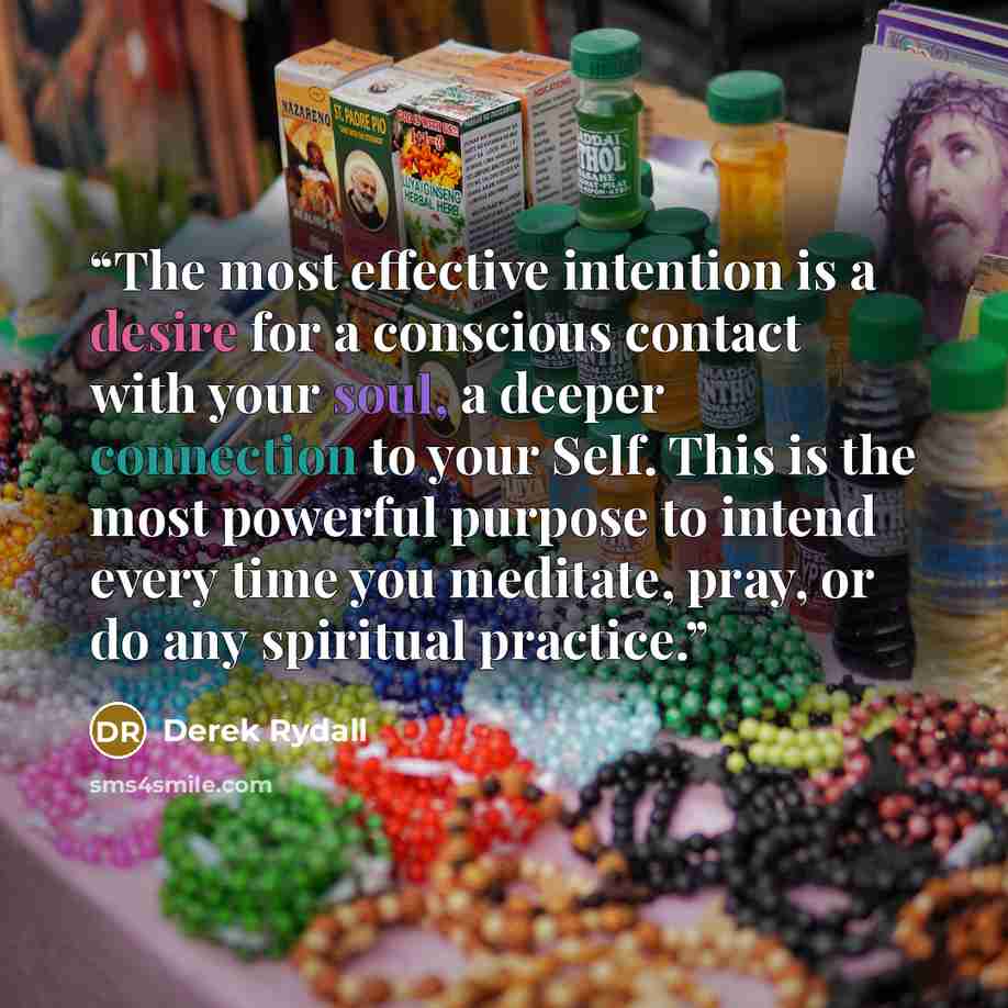 “The most effective intention is a desire for a conscious contact with your soul, a deeper connection to your Self. This is the most powerful purpose to intend every time you meditate, pray, or do any spiritual practice.” quote by Derek Rydall