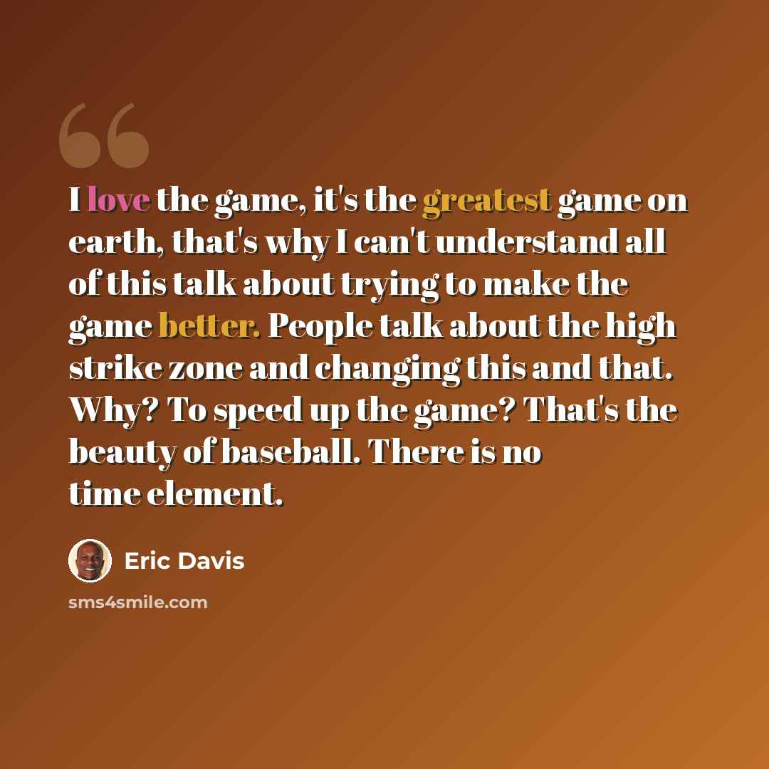 “I love the game, it's the greatest game on earth, that's why I can't understand all of this talk about trying to make the game better. People talk about the high strike zone and changing this and that. Why? To speed up the game? That's the beauty of baseball. There is no time element.” quote by Eric Davis