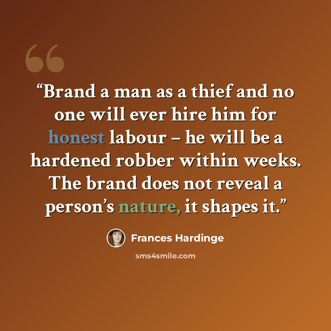 “Brand a man as a thief and no one will ever hire him for honest labour – he will be a hardened robber within weeks. The brand does not reveal a person’s nature, it shapes it.” quote by Frances Hardinge