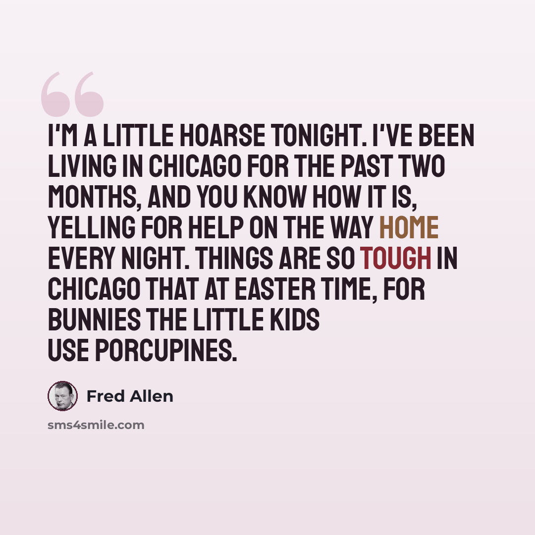 “I'm a little hoarse tonight. I've been living in Chicago for the past two months, and you know how it is, yelling for help on the way home every night. Things are so tough in Chicago that at Easter time, for bunnies the little kids use porcupines.” quote by Fred Allen