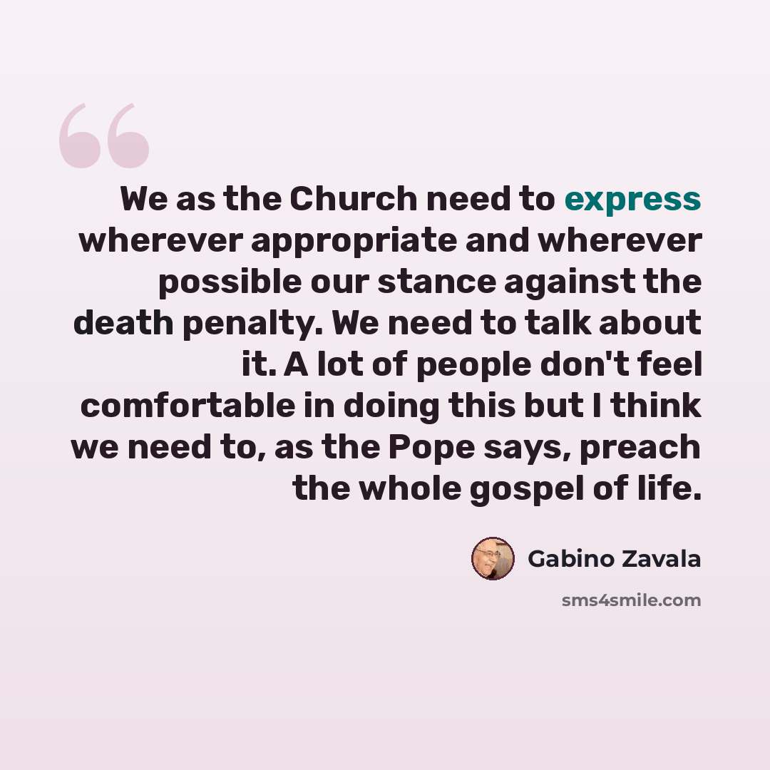 “We as the Church need to express wherever appropriate and wherever possible our stance against the death penalty. We need to talk about it. A lot of people don't feel comfortable in doing this but I think we need to, as the Pope says, preach the whole gospel of life.” quote by Gabino Zavala