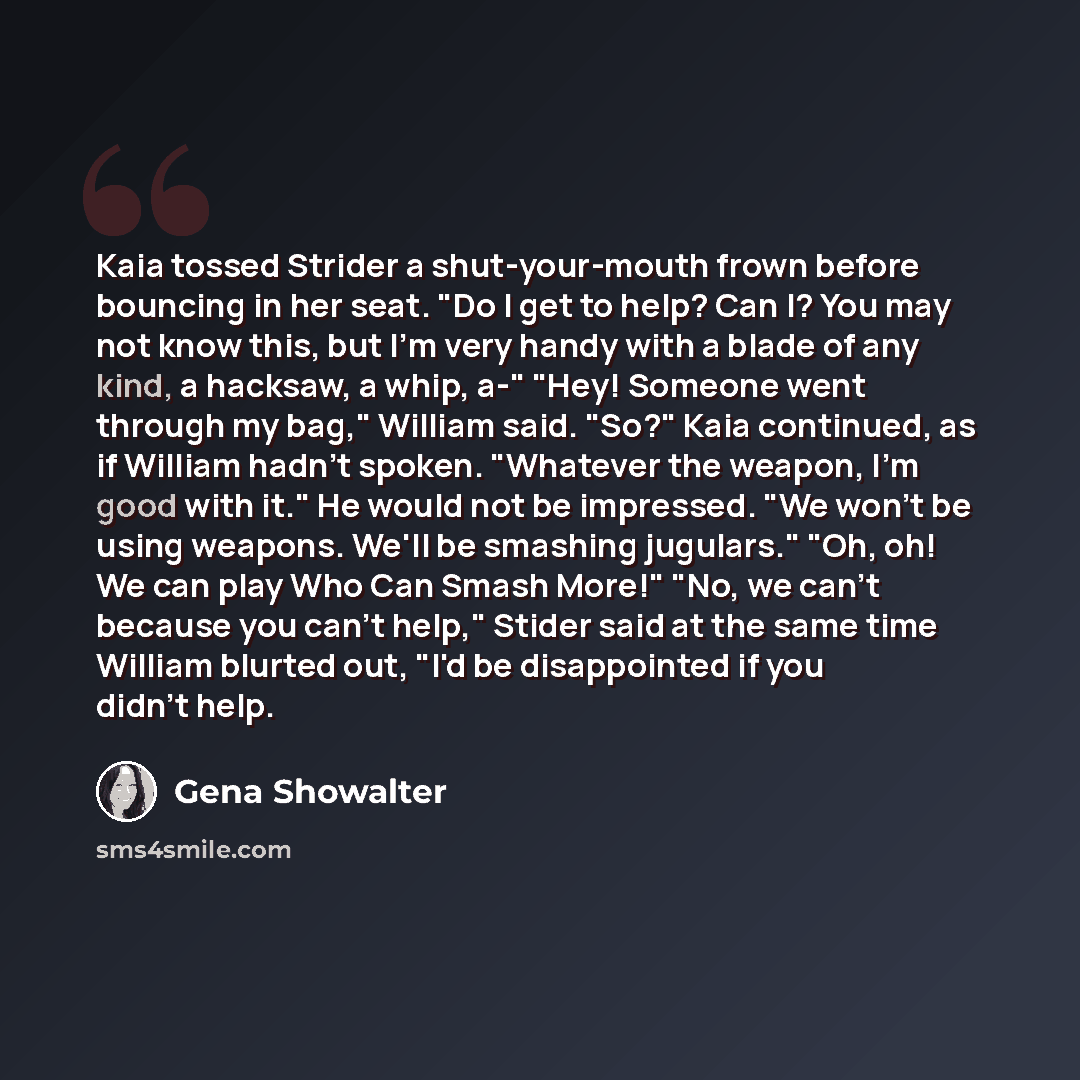 “Kaia tossed Strider a shut-your-mouth frown before bouncing in her seat. "Do I get to help? Can I? You may not know this, but I'm very handy with a blade of any kind, a hacksaw, a whip, a-" "Hey! Someone went through my bag," William said. "So?" Kaia continued, as if William hadn't spoken…” quote by Gena Showalter