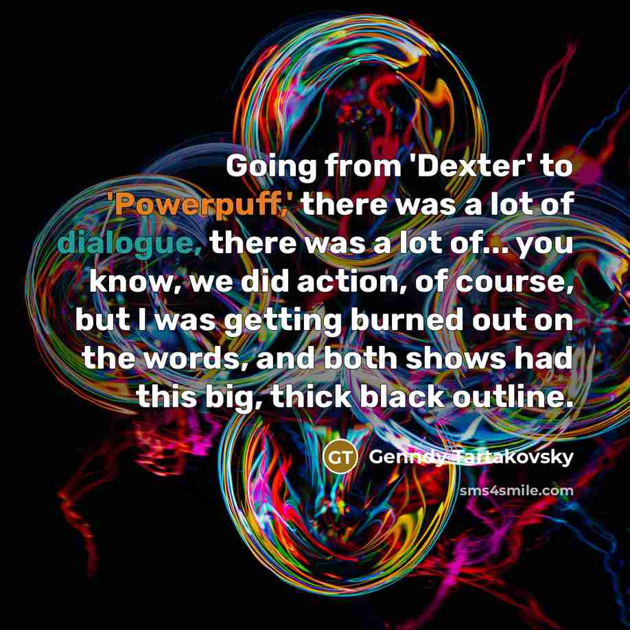 “Going from 'Dexter' to 'Powerpuff,' there was a lot of dialogue, there was a lot of... you know, we did action, of course, but I was getting burned out on the words, and both shows had this big, thick black outline.” quote by Genndy Tartakovsky