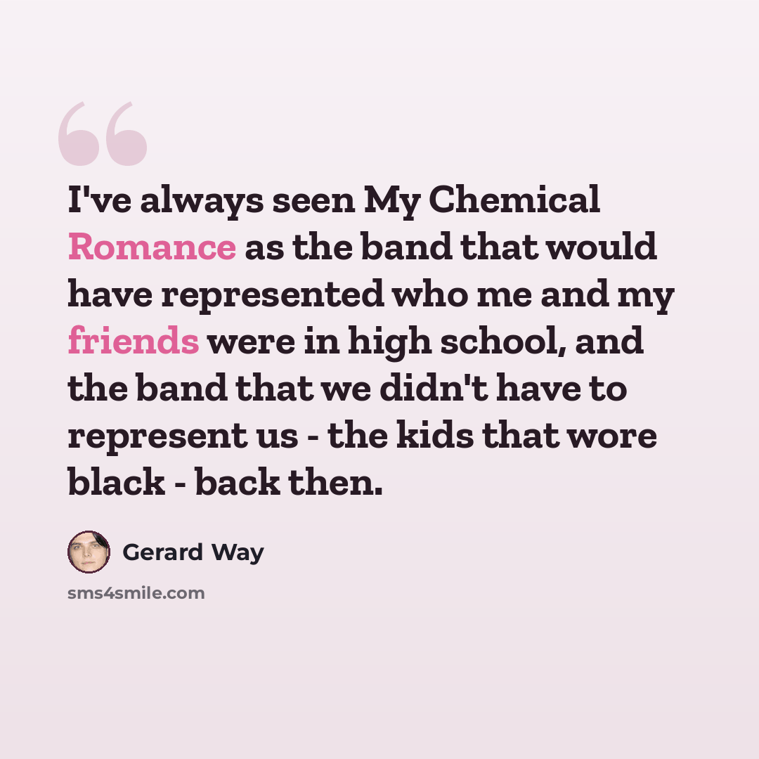 “I've always seen My Chemical Romance as the band that would have represented who me and my friends were in high school, and the band that we didn't have to represent us - the kids that wore black - back then.” quote by Gerard Way