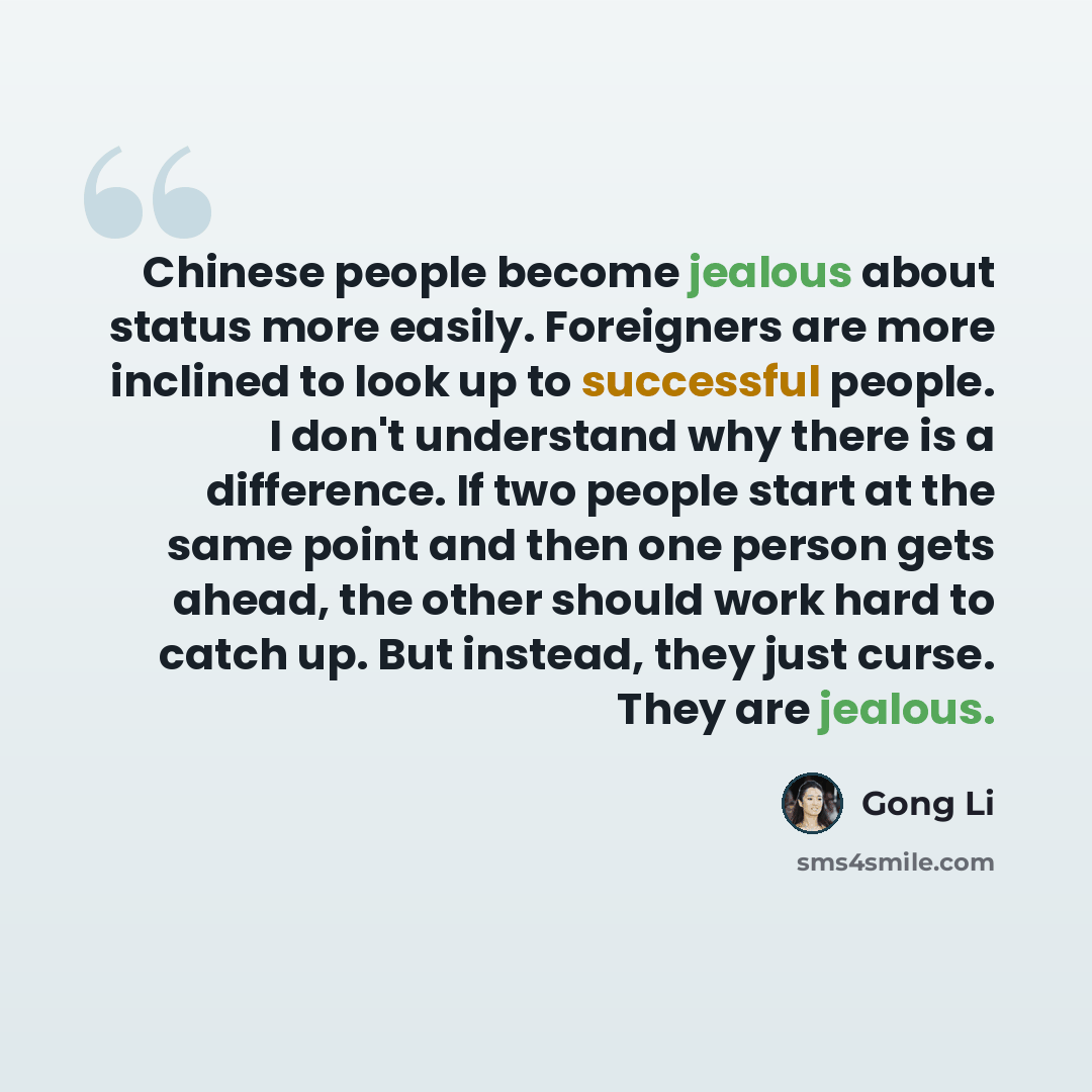 “Chinese people become jealous about status more easily. Foreigners are more inclined to look up to successful people. I don't understand why there is a difference. If two people start at the same point and then one person gets ahead, the other should work hard to catch up. But instead, they just…” quote by Gong Li