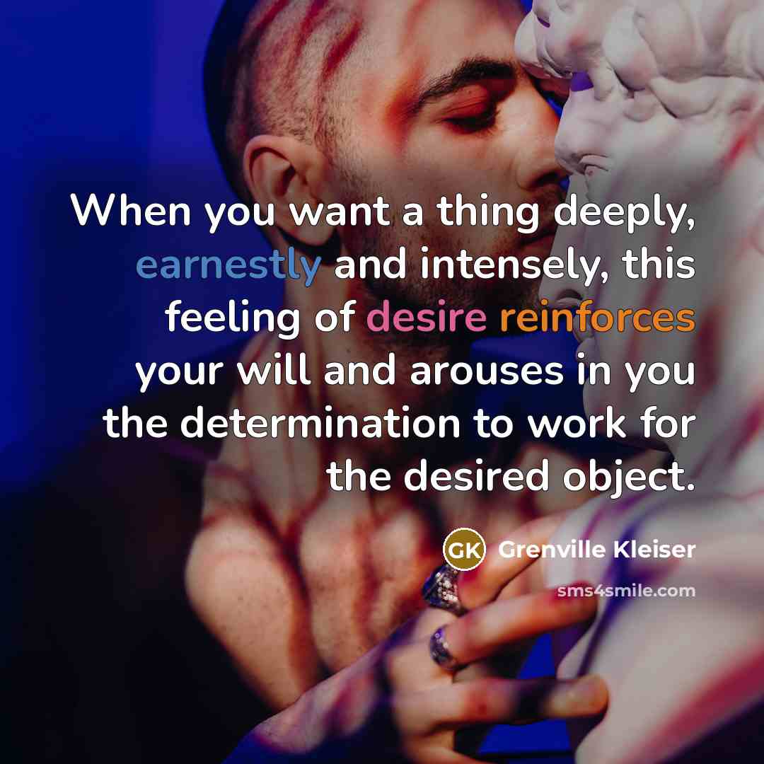 “When you want a thing deeply, earnestly and intensely, this feeling of desire reinforces your will and arouses in you the determination to work for the desired object.” quote by Grenville Kleiser