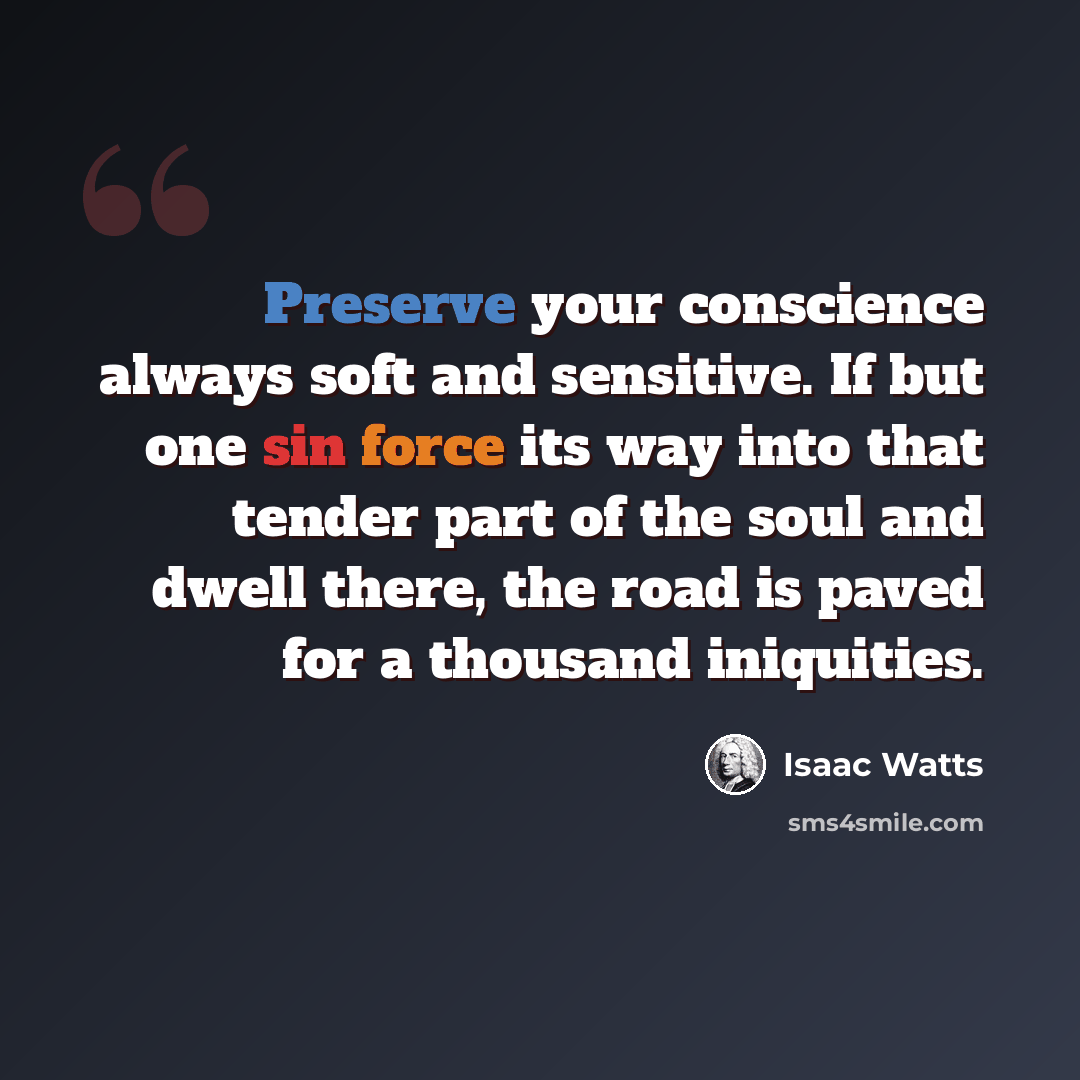 “Preserve your conscience always soft and sensitive. If but one sin force its way into that tender part of the soul and dwell there, the road is paved for a thousand iniquities.” quote by Isaac Watts
