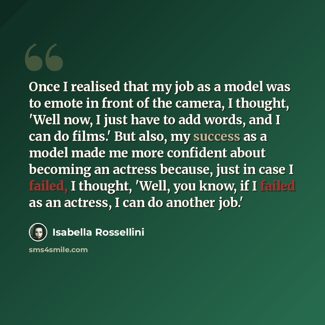 “Once I realised that my job as a model was to emote in front of the camera, I thought, 'Well now, I just have to add words, and I can do films.' But also, my success as a model made me more confident about becoming an actress because, just in case I failed, I thought, 'Well, you know, if I failed…” quote by Isabella Rossellini