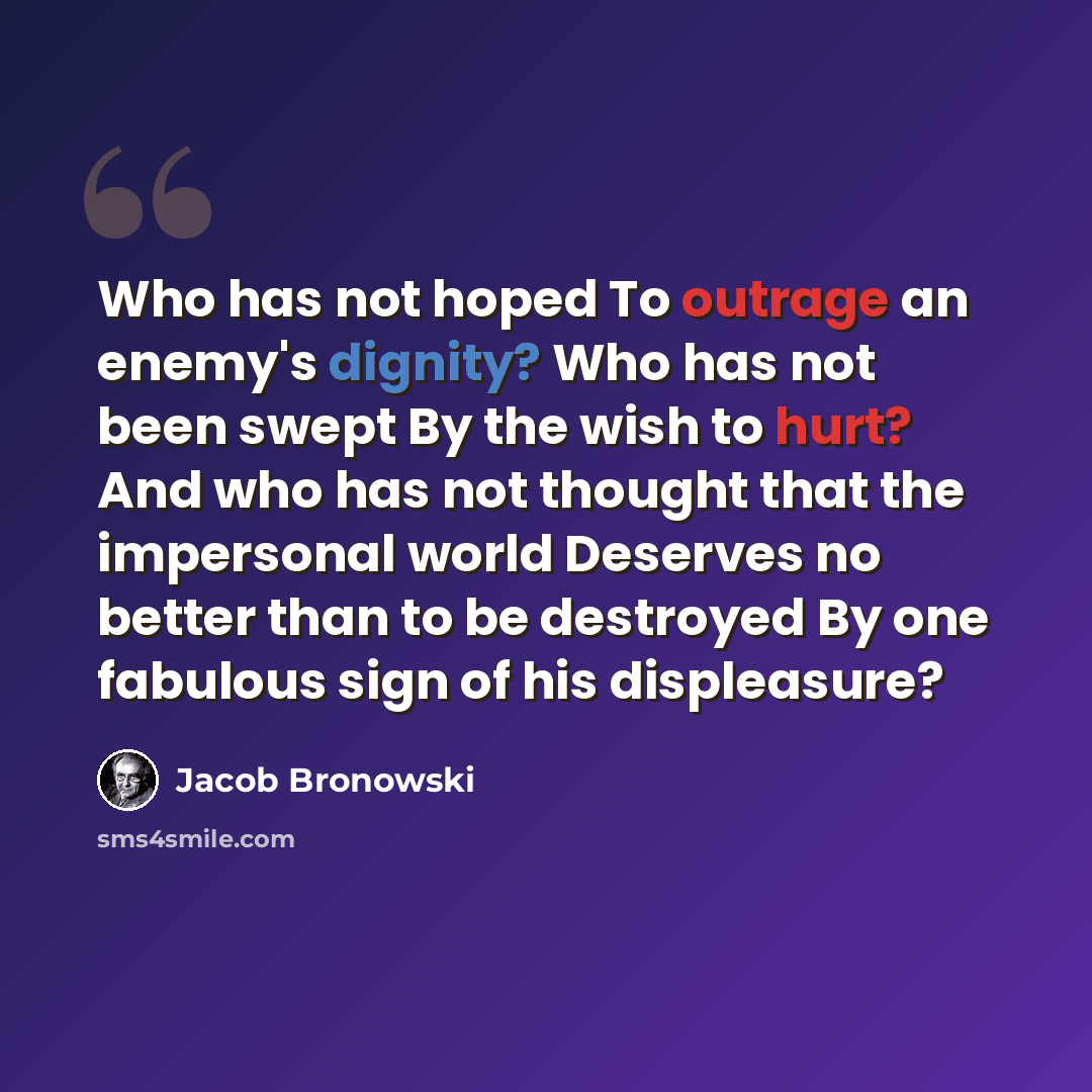 “Who has not hoped To outrage an enemy's dignity? Who has not been swept By the wish to hurt? And who has not thought that the impersonal world Deserves no better than to be destroyed By one fabulous sign of his displeasure?” quote by Jacob Bronowski
