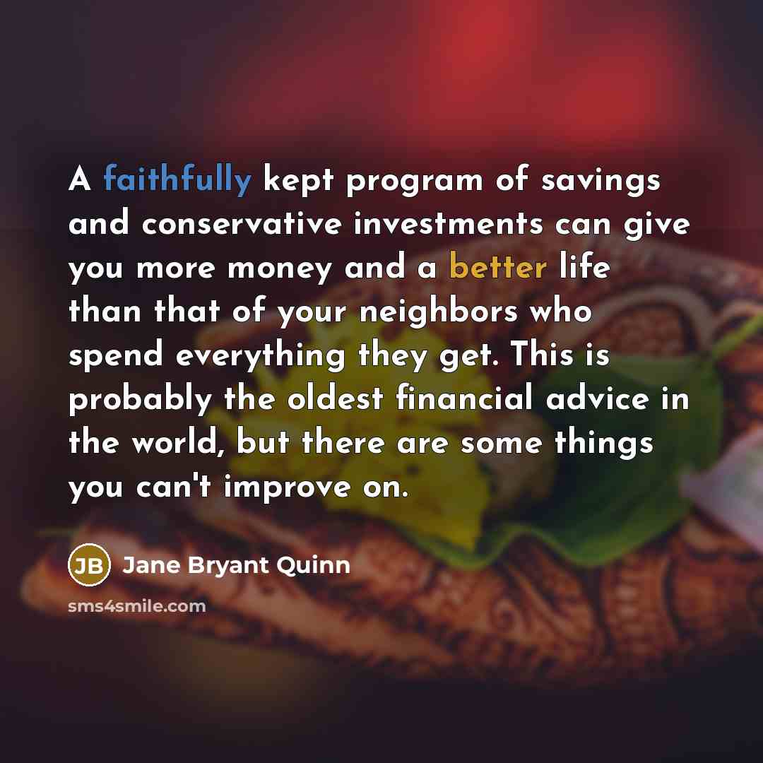“A faithfully kept program of savings and conservative investments can give you more money and a better life than that of your neighbors who spend everything they get. This is probably the oldest financial advice in the world, but there are some things you can't improve on.” quote by Jane Bryant Quinn