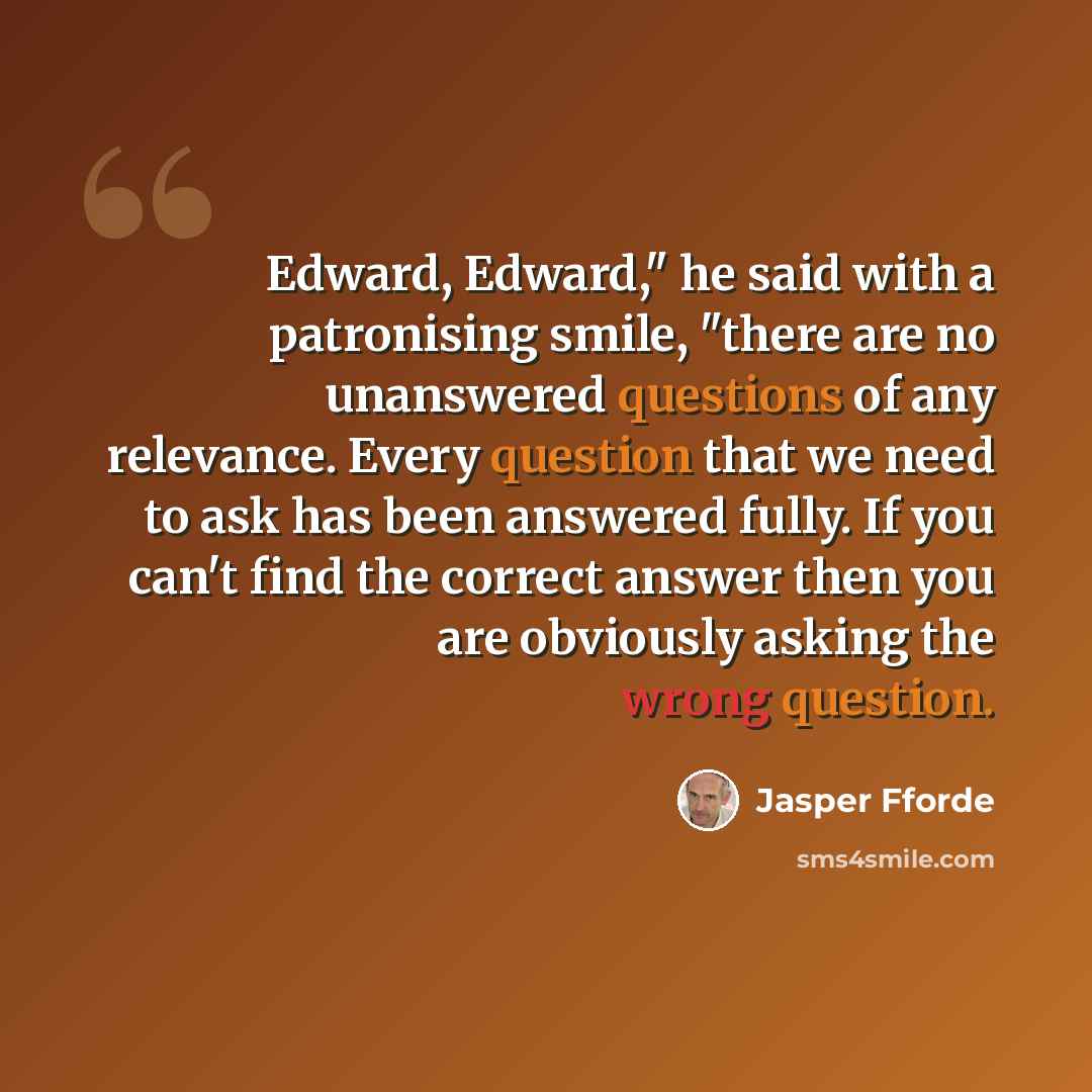“Edward, Edward," he said with a patronising smile, "there are no unanswered questions of any relevance. Every question that we need to ask has been answered fully. If you can't find the correct answer then you are obviously asking the wrong question.” quote by Jasper Fforde