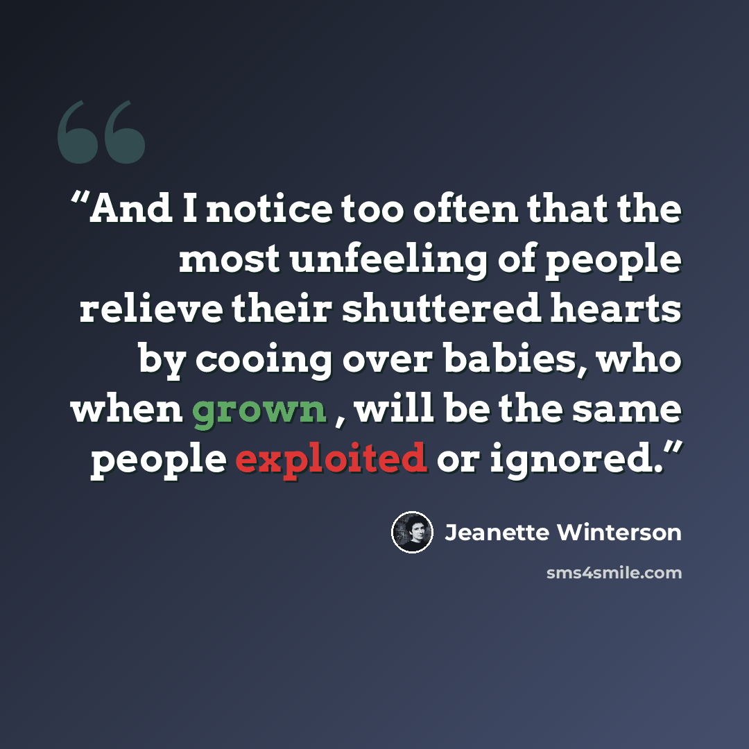 “And I notice too often that the most unfeeling of people relieve their shuttered hearts by cooing over babies, who when grown , will be the same people exploited or ignored.” quote by Jeanette Winterson