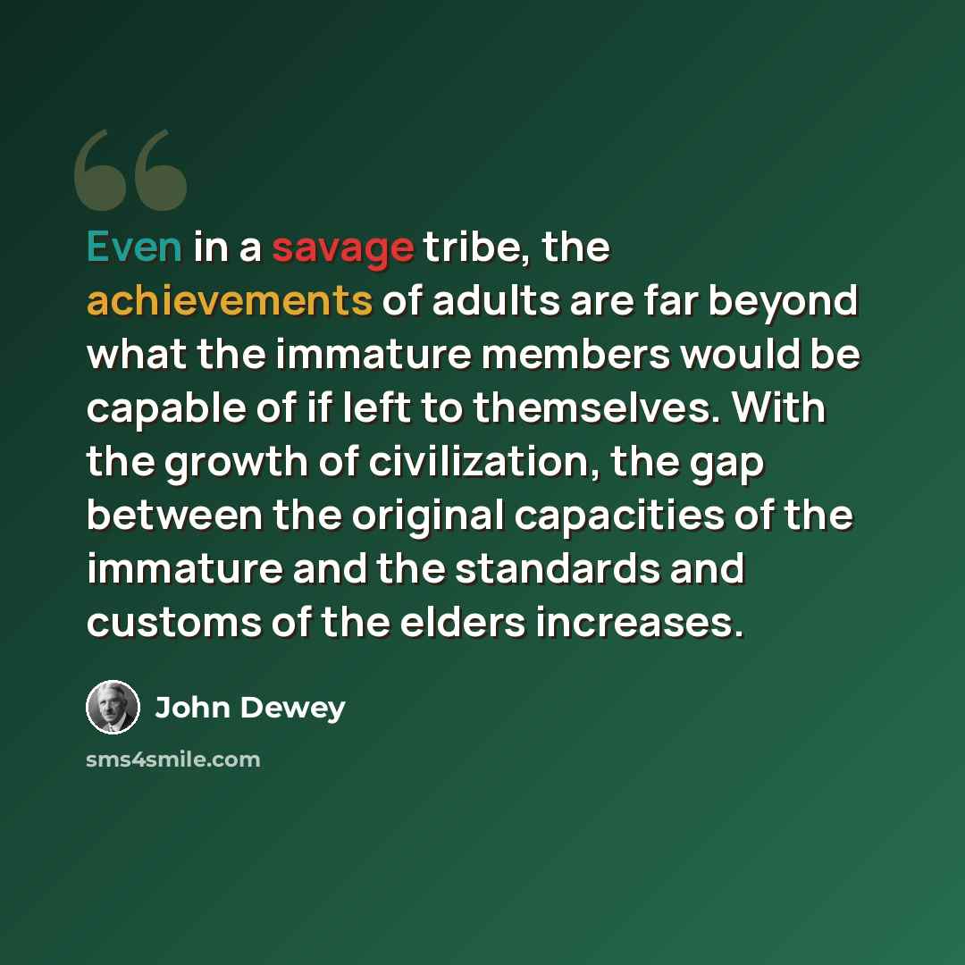 “Even in a savage tribe, the achievements of adults are far beyond what the immature members would be capable of if left to themselves. With the growth of civilization, the gap between the original capacities of the immature and the standards and customs of the elders increases.” quote by John Dewey
