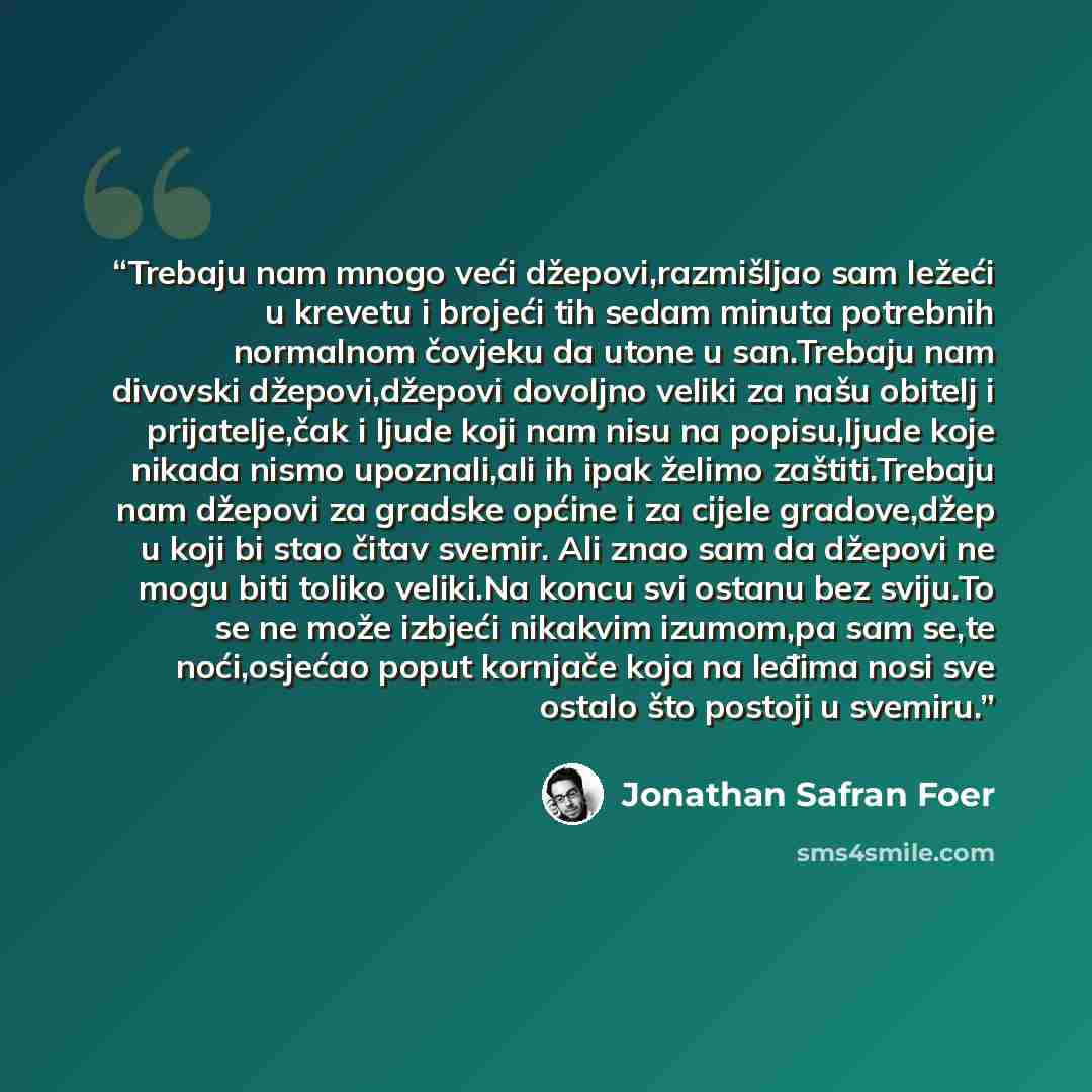“Trebaju nam mnogo veći džepovi,razmišljao sam ležeći u krevetu i brojeći tih sedam minuta potrebnih normalnom čovjeku da utone u san.Trebaju nam divovski džepovi,džepovi dovoljno veliki za našu obitelj i prijatelje,čak i ljude koji nam nisu na popisu,ljude koje nikada nismo upoznali,ali ih ipak…” quote by Jonathan Safran Foer