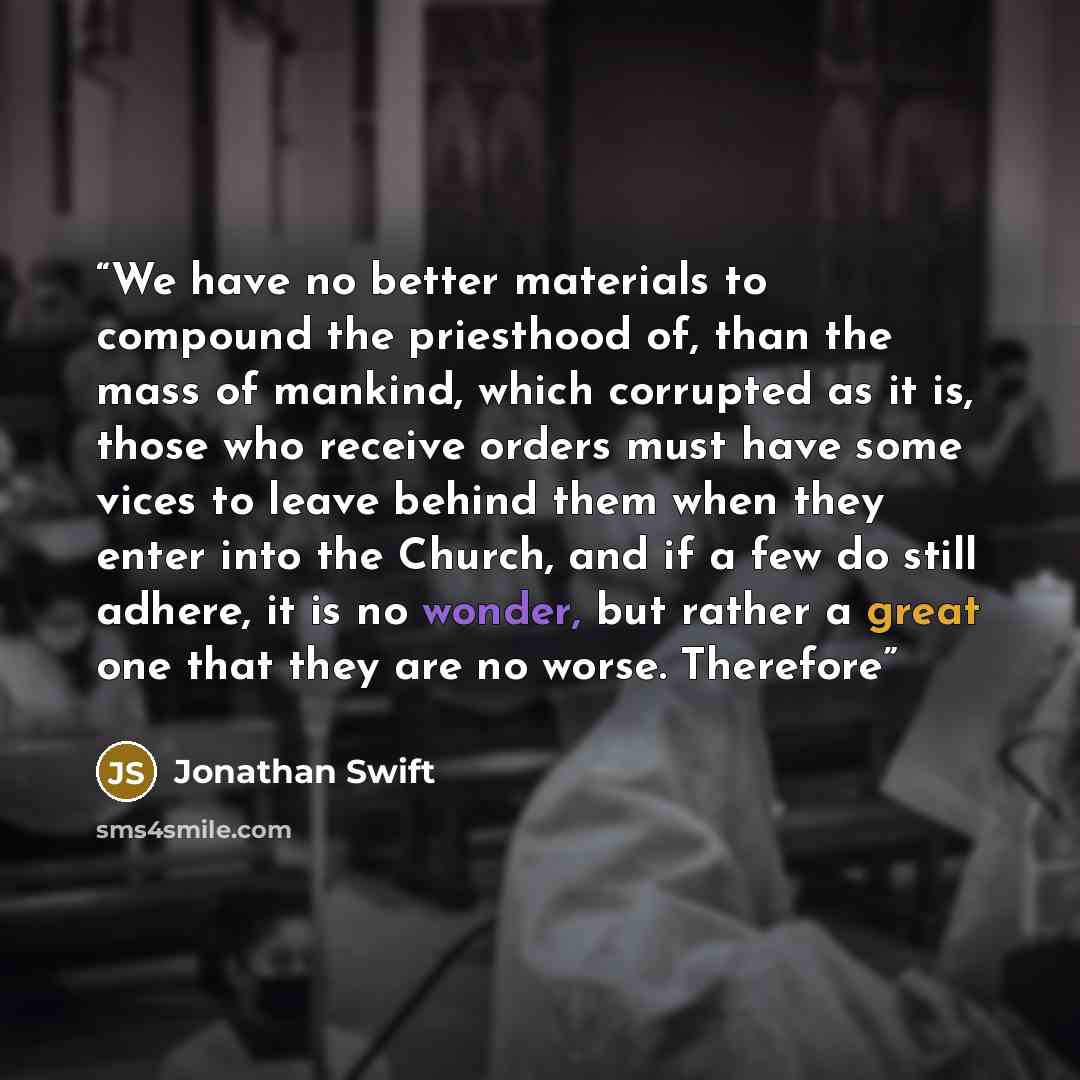 “We have no better materials to compound the priesthood of, than the mass of mankind, which corrupted as it is, those who receive orders must have some vices to leave behind them when they enter into the Church, and if a few do still adhere, it is no wonder, but rather a great one that they are no…” quote by Jonathan Swift