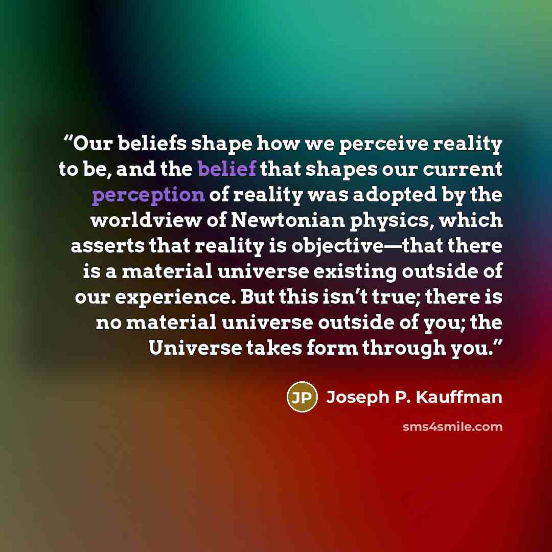 “Our beliefs shape how we perceive reality to be, and the belief that shapes our current perception of reality was adopted by the worldview of Newtonian physics, which asserts that reality is objective—that there is a material universe existing outside of our experience. But this isn’t true; there…” quote by Joseph P. Kauffman
