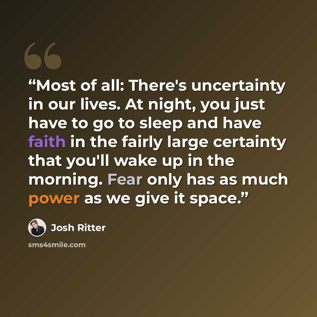 “Most of all: There's uncertainty in our lives. At night, you just have to go to sleep and have faith in the fairly large certainty that you'll wake up in the morning. Fear only has as much power as we give it space.” quote by Josh Ritter