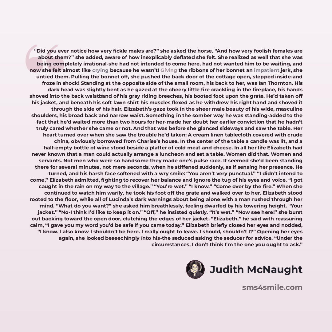 “Did you ever notice how very fickle males are?” she asked the horse. “And how very foolish females are about them?” she added, aware of how inexplicably deflated she felt. She realized as well that she was being completely irrational-she had not intended to come here, had not wanted him to be…” quote by Judith McNaught