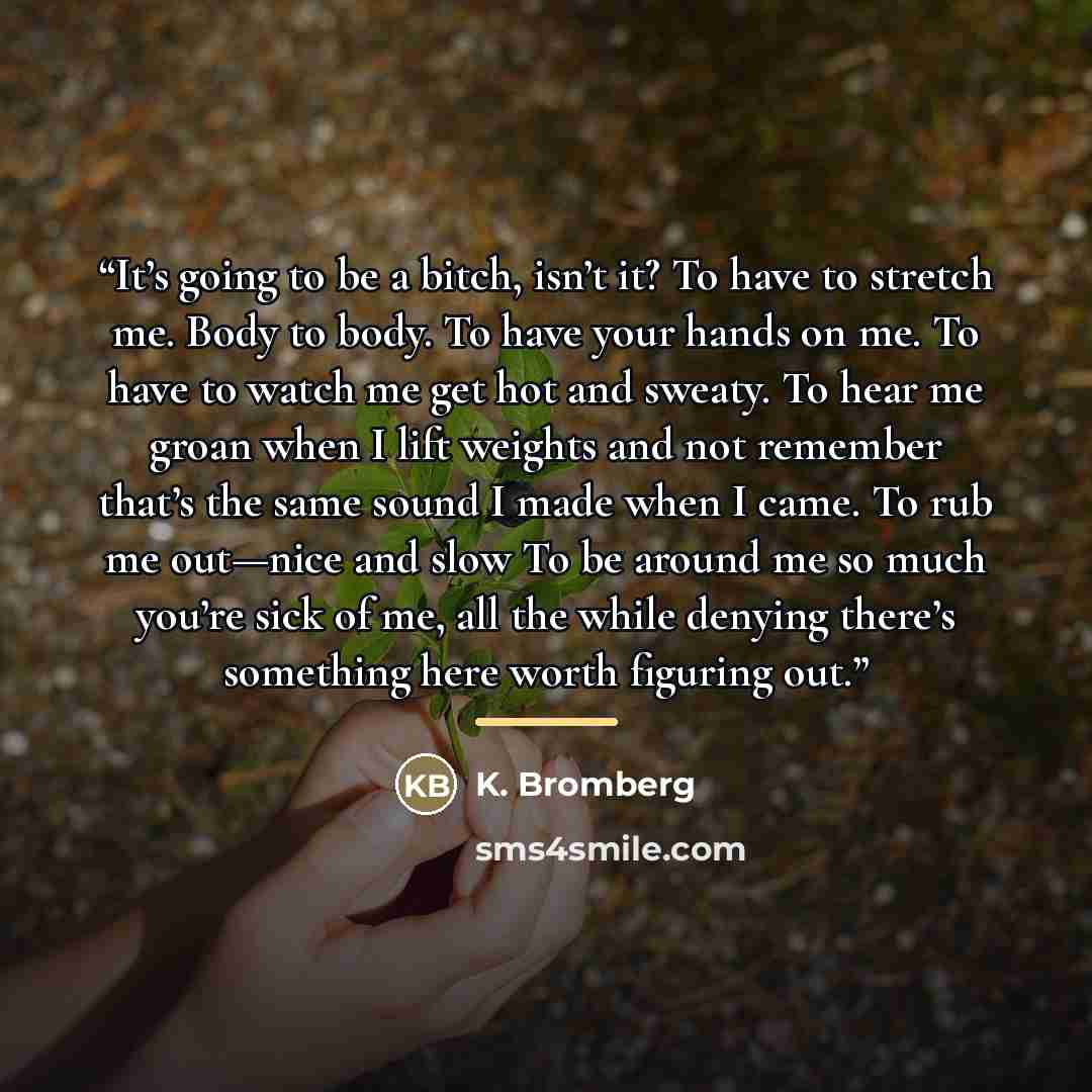 “It’s going to be a bitch, isn’t it? To have to stretch me. Body to body. To have your hands on me. To have to watch me get hot and sweaty. To hear me groan when I lift weights and not remember that’s the same sound I made when I came. To rub me out—nice and slow To be around me so much you’re sick…” quote by K. Bromberg