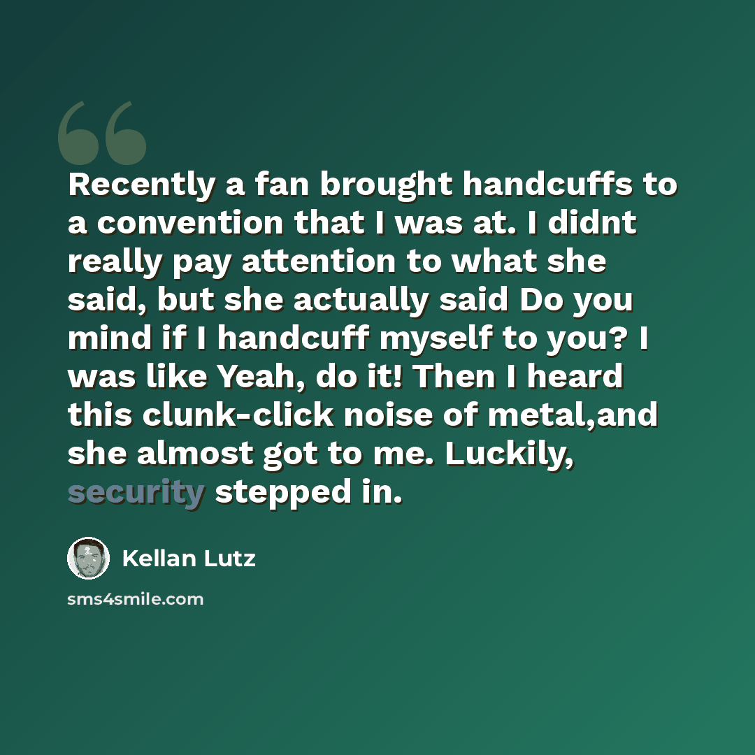 “Recently a fan brought handcuffs to a convention that I was at. I didnt really pay attention to what she said, but she actually said Do you mind if I handcuff myself to you? I was like Yeah, do it! Then I heard this clunk-click noise of metal,and she almost got to me. Luckily, security stepped in.” quote by Kellan Lutz
