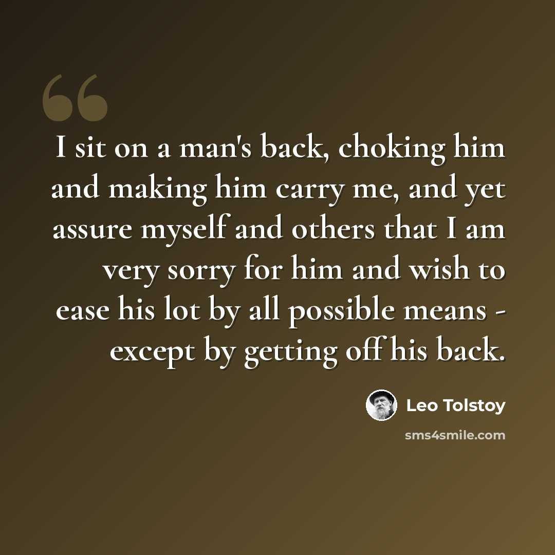 “I sit on a man's back, choking him and making him carry me, and yet assure myself and others that I am very sorry for him and wish to ease his lot by all possible means - except by getting off his back.” quote by Leo Tolstoy
